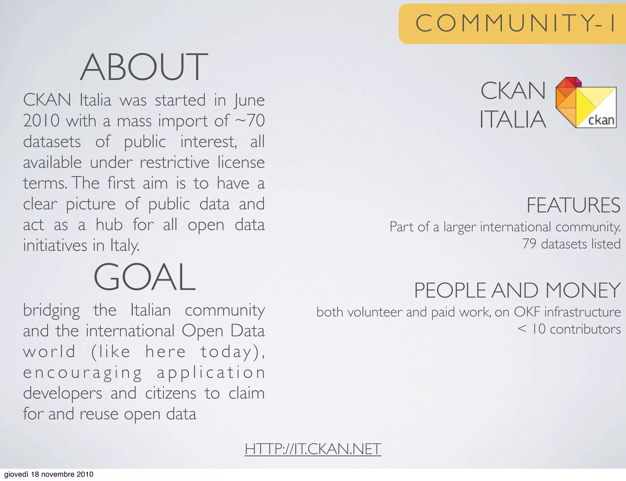 C O M M U N I T Y- 1
CKAN
ITALIA
FEATURES
Part of a larger international community.
79 datasets listed
PEOPLE AND MONEY
both volunteer and paid work, on OKF infrastructure
< 10 contributors
ABOUT
CKAN Italia was started in June
2010 with a mass import of ~70
datasets of public interest, all
available under restrictive license
terms. The ﬁrst aim is to have a
clear picture of public data and
act as a hub for all open data
initiatives in Italy.
GOAL
bridging the Italian community
and the international Open Data
wor ld (like here today),
e n c o u r a g i n g a p p l i c a t i o n
developers and citizens to claim
for and reuse open data
HTTP://IT.CKAN.NET
giovedì 18 novembre 2010
 