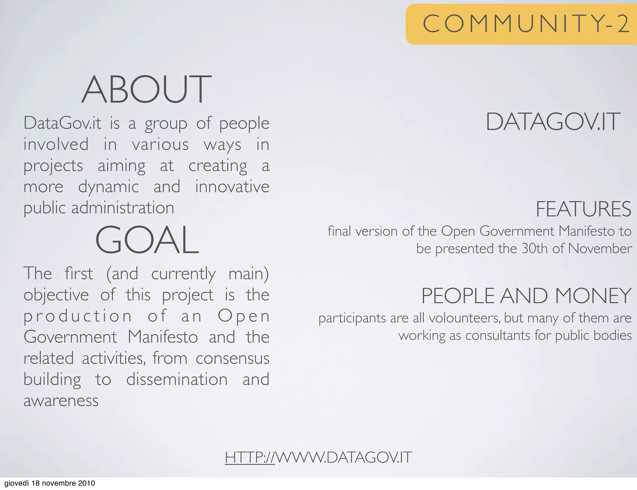 C O M M U N I T Y- 2
DATAGOV.IT
FEATURES
ﬁnal version of the Open Government Manifesto to
be presented the 30th of November
PEOPLE AND MONEY
participants are all volounteers, but many of them are
working as consultants for public bodies
ABOUT
DataGov.it is a group of people
involved in various ways in
projects aiming at creating a
more dynamic and innovative
public administration
GOAL
The ﬁrst (and currently main)
objective of this project is the
p r o d u c t i o n o f a n O p e n
Government Manifesto and the
related activities, from consensus
building to dissemination and
awareness
HTTP://WWW.DATAGOV.IT
giovedì 18 novembre 2010
 