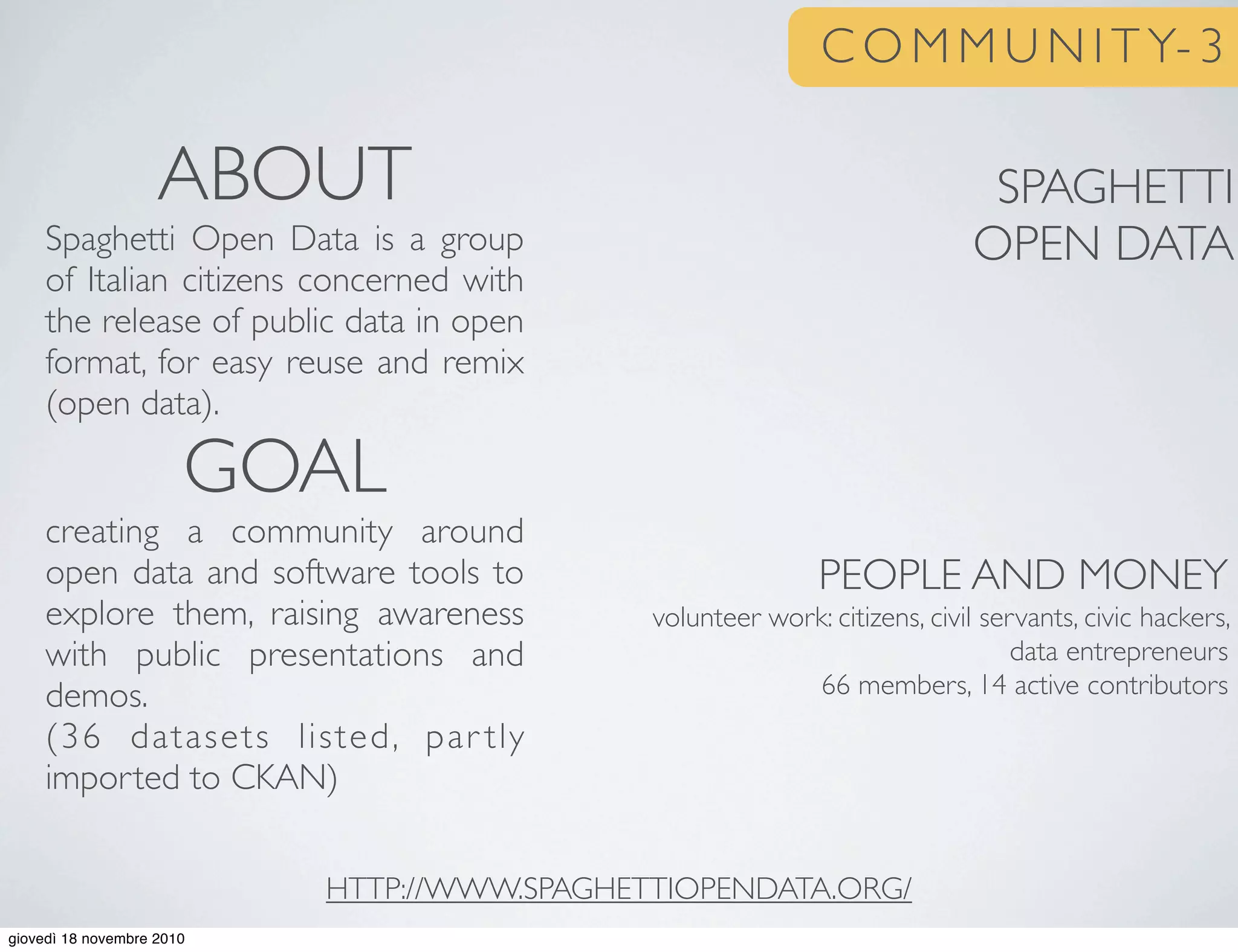 C O M M U N I T Y- 3
SPAGHETTI
OPEN DATA
PEOPLE AND MONEY
volunteer work: citizens, civil servants, civic hackers,
data entrepreneurs
66 members, 14 active contributors
ABOUT
Spaghetti Open Data is a group
of Italian citizens concerned with
the release of public data in open
format, for easy reuse and remix
(open data).
GOAL
creating a community around
open data and software tools to
explore them, raising awareness
with public presentations and
demos.
(36 datasets listed, par tly
imported to CKAN)
HTTP://WWW.SPAGHETTIOPENDATA.ORG/
giovedì 18 novembre 2010
 