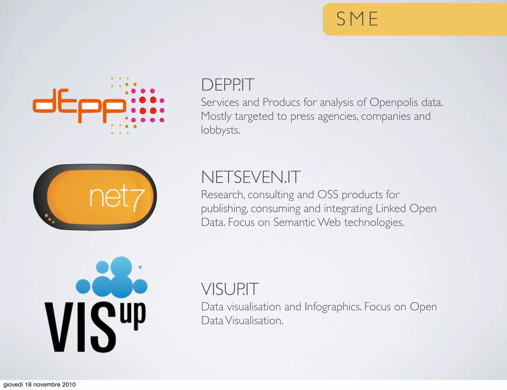 S M E
DEPP.IT
Services and Producs for analysis of Openpolis data.
Mostly targeted to press agencies, companies and
lobbysts.
NETSEVEN.IT
Research, consulting and OSS products for
publishing, consuming and integrating Linked Open
Data. Focus on Semantic Web technologies.
VISUP.IT
Data visualisation and Infographics. Focus on Open
DataVisualisation.
giovedì 18 novembre 2010
 