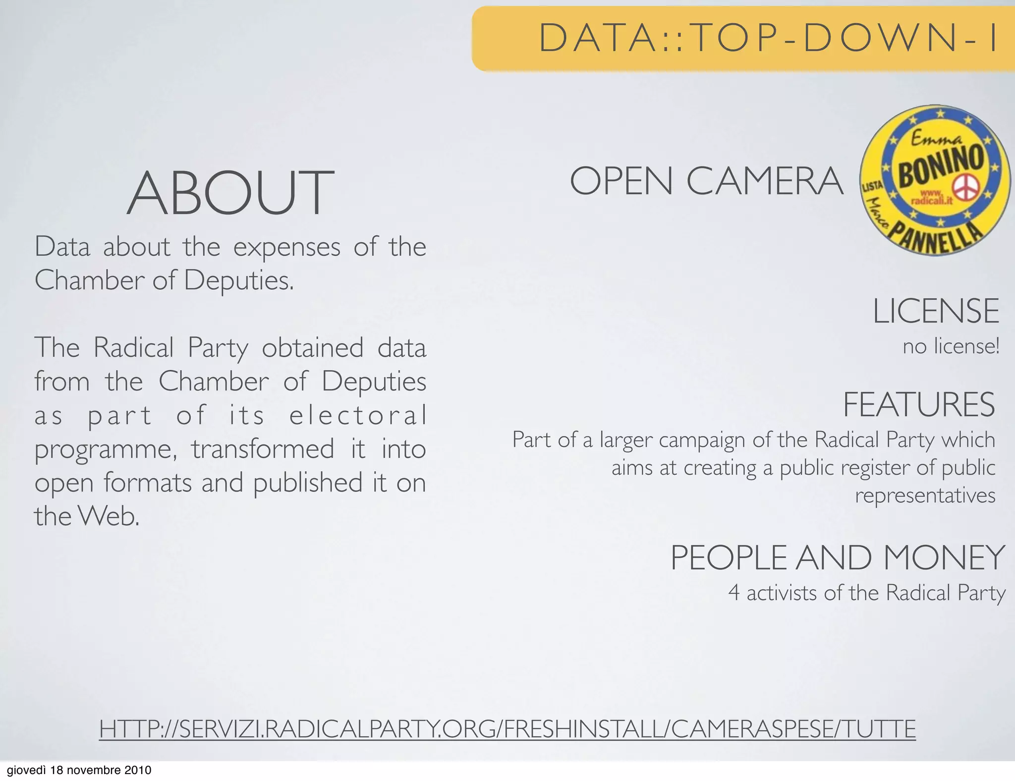 DATA : : TO P - D OW N - 1
OPEN CAMERA
LICENSE
no license!
FEATURES
Part of a larger campaign of the Radical Party which
aims at creating a public register of public
representatives
PEOPLE AND MONEY
4 activists of the Radical Party
ABOUT
Data about the expenses of the
Chamber of Deputies.
The Radical Party obtained data
from the Chamber of Deputies
a s p a r t o f i t s e l e c t o r a l
programme, transformed it into
open formats and published it on
the Web.
HTTP://SERVIZI.RADICALPARTY.ORG/FRESHINSTALL/CAMERASPESE/TUTTE
giovedì 18 novembre 2010
 