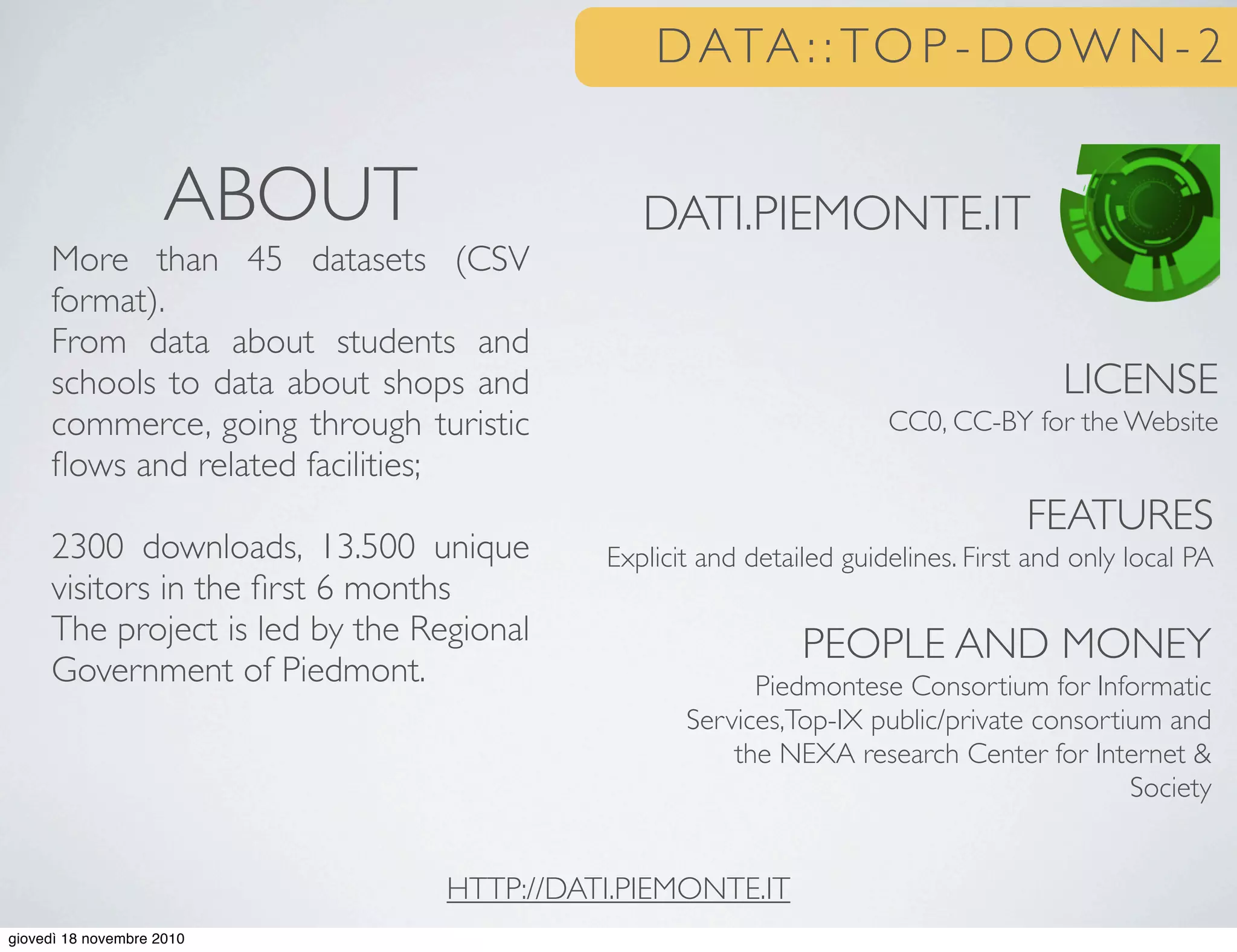 DATA : : TO P - D OW N - 2
DATI.PIEMONTE.IT
LICENSE
CC0, CC-BY for the Website
FEATURES
Explicit and detailed guidelines. First and only local PA
PEOPLE AND MONEY
Piedmontese Consortium for Informatic
Services,Top-IX public/private consortium and
the NEXA research Center for Internet &
Society
ABOUT
More than 45 datasets (CSV
format).
From data about students and
schools to data about shops and
commerce, going through turistic
ﬂows and related facilities;
2300 downloads, 13.500 unique
visitors in the ﬁrst 6 months
The project is led by the Regional
Government of Piedmont.
HTTP://DATI.PIEMONTE.IT
giovedì 18 novembre 2010
 