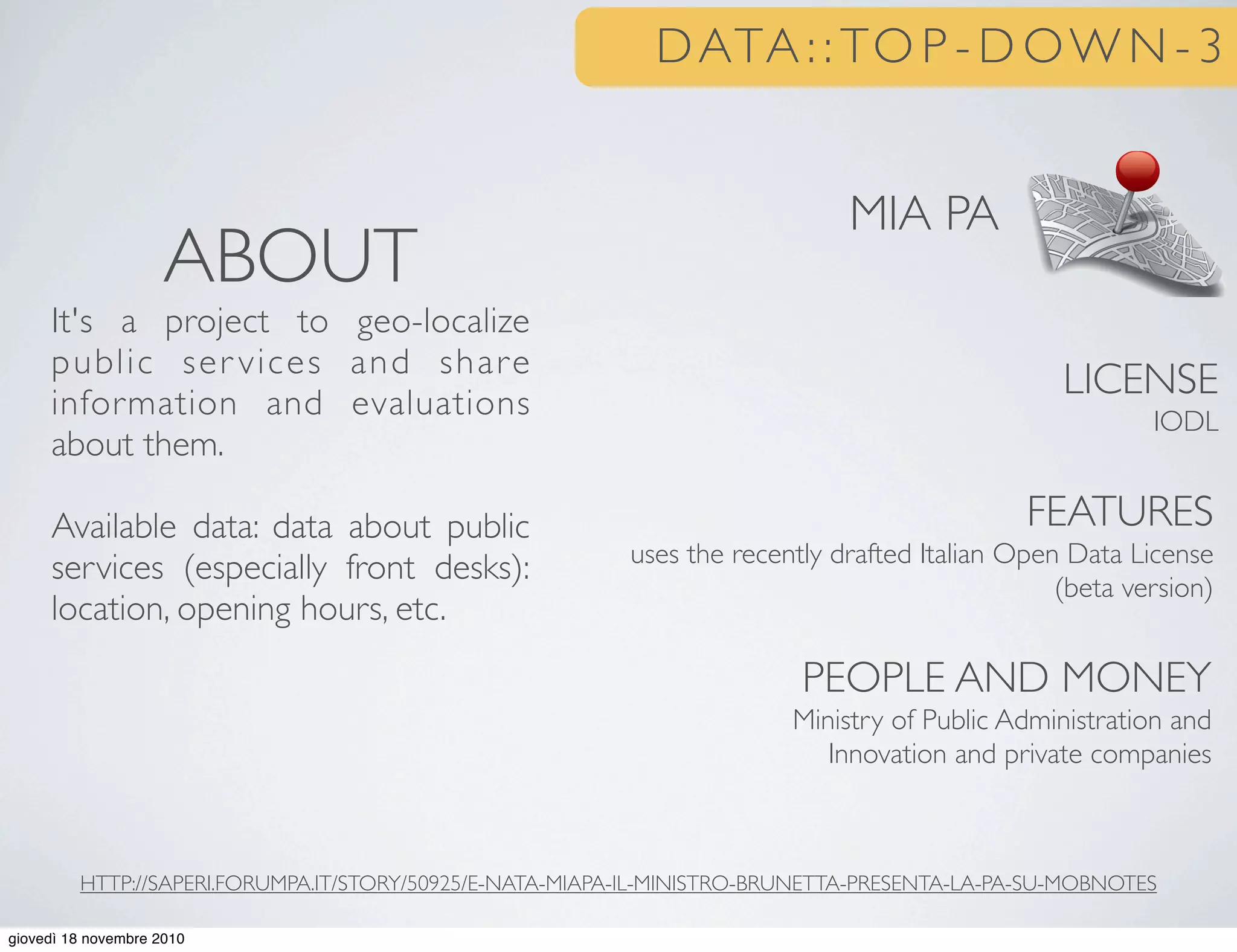 DATA : : TO P - D OW N - 3
MIA PA
LICENSE
IODL
FEATURES
uses the recently drafted Italian Open Data License
(beta version)
PEOPLE AND MONEY
Ministry of Public Administration and
Innovation and private companies
ABOUT
It's a project to geo-localize
public ser vices and share
information and evaluations
about them.
Available data: data about public
services (especially front desks):
location, opening hours, etc.
HTTP://SAPERI.FORUMPA.IT/STORY/50925/E-NATA-MIAPA-IL-MINISTRO-BRUNETTA-PRESENTA-LA-PA-SU-MOBNOTES
25 o
giovedì 18 novembre 2010
 