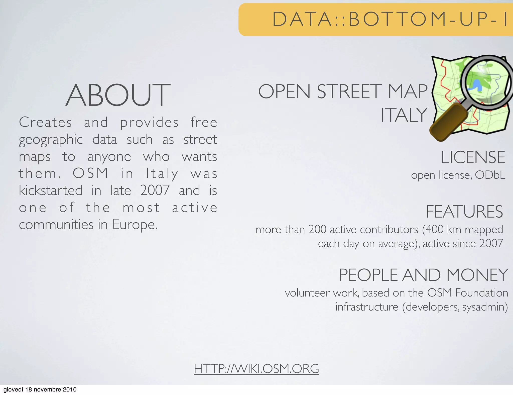 DATA : : B OT TO M - U P - 1
OPEN STREET MAP
ITALY
LICENSE
open license, ODbL
FEATURES
more than 200 active contributors (400 km mapped
each day on average), active since 2007
PEOPLE AND MONEY
volunteer work, based on the OSM Foundation
infrastructure (developers, sysadmin)
ABOUT
Creates and provides free
geographic data such as street
maps to anyone who wants
them. OSM in Italy was
kickstarted in late 2007 and is
o n e o f t h e m o s t a c t i ve
communities in Europe.
HTTP://WIKI.OSM.ORG
giovedì 18 novembre 2010
 