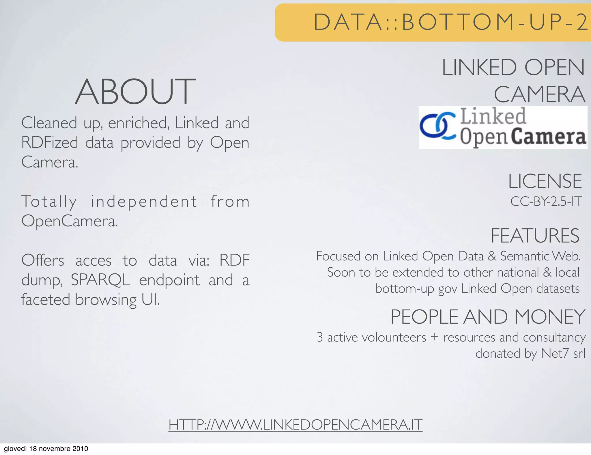 DATA : : B OT TO M - U P - 2
LINKED OPEN
CAMERA
LICENSE
CC-BY-2.5-IT
FEATURES
Focused on Linked Open Data & Semantic Web.
Soon to be extended to other national & local
bottom-up gov Linked Open datasets
PEOPLE AND MONEY
3 active volounteers + resources and consultancy
donated by Net7 srl
ABOUT
Cleaned up, enriched, Linked and
RDFized data provided by Open
Camera.
Totally independent from
OpenCamera.
Offers acces to data via: RDF
dump, SPARQL endpoint and a
faceted browsing UI.
HTTP://WWW.LINKEDOPENCAMERA.IT
giovedì 18 novembre 2010
 