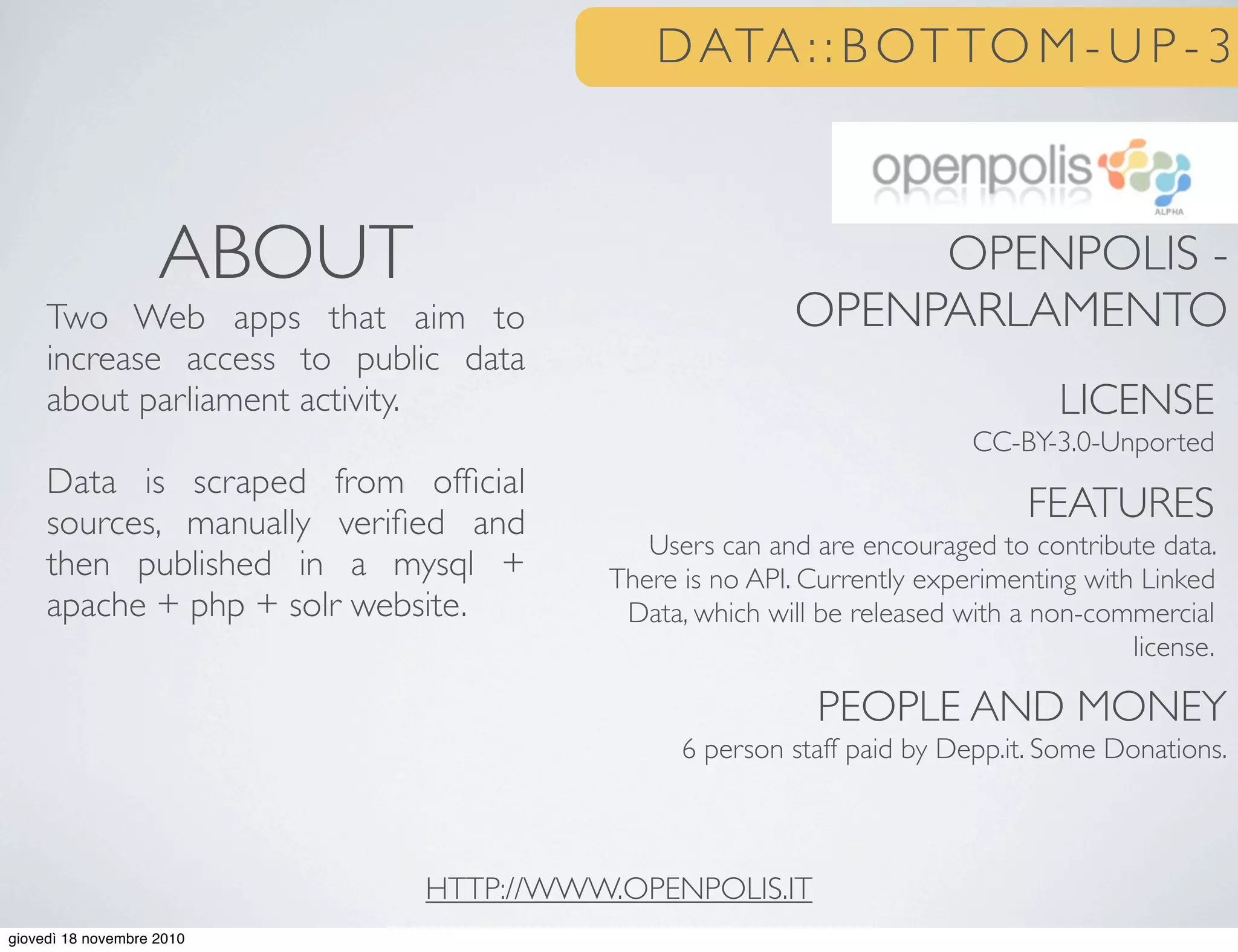 DATA : : B OT TO M - U P - 3
OPENPOLIS -
OPENPARLAMENTO
LICENSE
CC-BY-3.0-Unported
FEATURES
Users can and are encouraged to contribute data.
There is no API. Currently experimenting with Linked
Data, which will be released with a non-commercial
license.
PEOPLE AND MONEY
6 person staff paid by Depp.it. Some Donations.
ABOUT
Two Web apps that aim to
increase access to public data
about parliament activity.
Data is scraped from ofﬁcial
sources, manually veriﬁed and
then published in a mysql +
apache + php + solr website.
HTTP://WWW.OPENPOLIS.IT
giovedì 18 novembre 2010
 