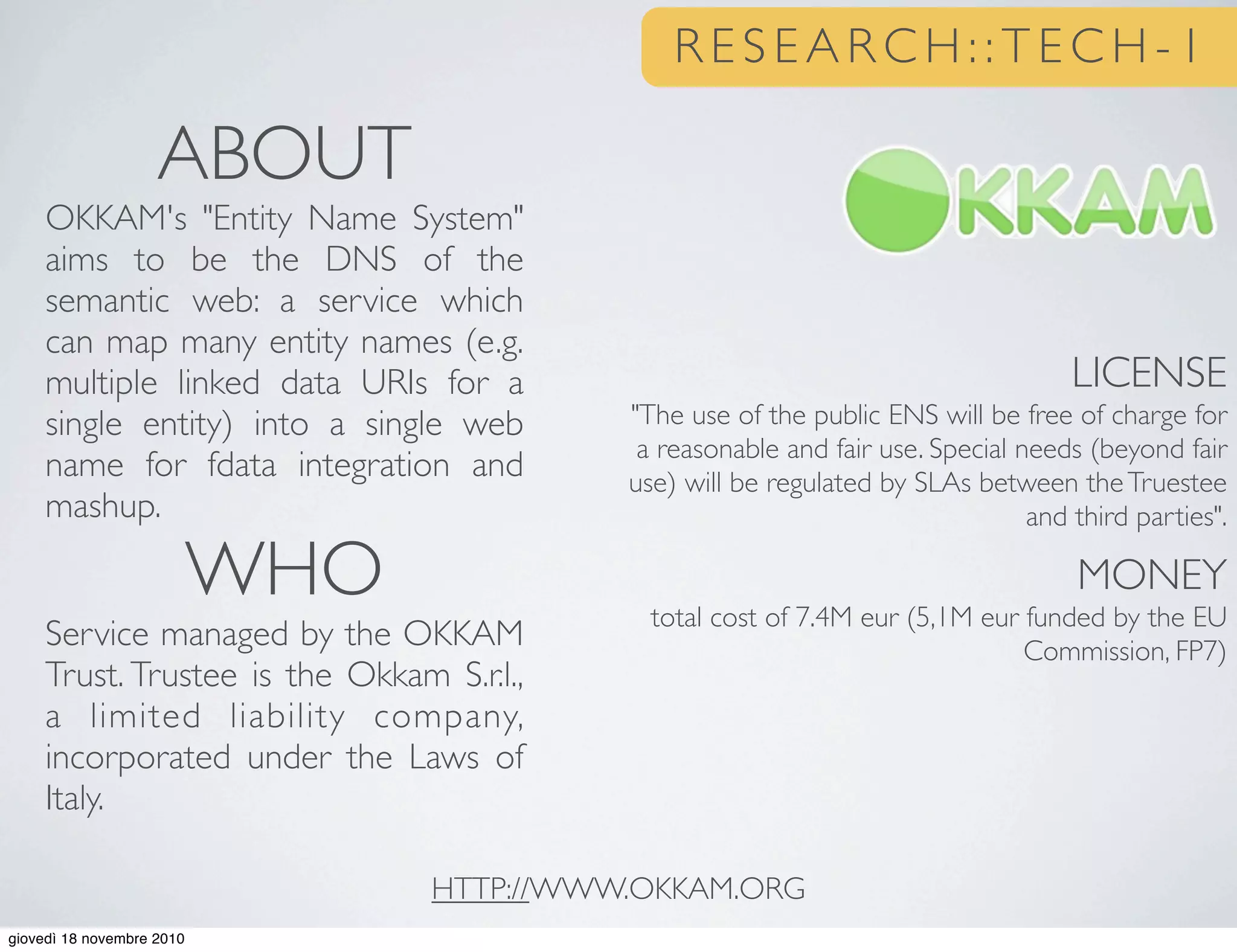 LICENSE
"The use of the public ENS will be free of charge for
a reasonable and fair use. Special needs (beyond fair
use) will be regulated by SLAs between theTruestee
and third parties".
MONEY
total cost of 7.4M eur (5,1M eur funded by the EU
Commission, FP7)
ABOUT
OKKAM's "Entity Name System"
aims to be the DNS of the
semantic web: a service which
can map many entity names (e.g.
multiple linked data URIs for a
single entity) into a single web
name for fdata integration and
mashup.
WHO
Service managed by the OKKAM
Trust. Trustee is the Okkam S.r.l.,
a limited liability company,
incorporated under the Laws of
Italy.
HTTP://WWW.OKKAM.ORG
R E S E A R C H : : T E C H - 1
giovedì 18 novembre 2010
 