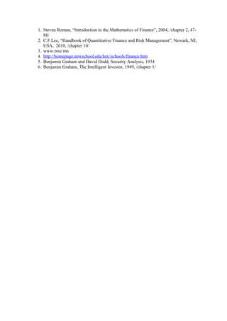 1. Steven Roman, “Introduction to the Mathematics of Finance”, 2004, /chapter 2, 4788/
2. C.F.Lee, “Handbook of Quantitiative Finance and Risk Management”, Newark, NJ,
USA, 2010, /chapter 10/
3. www.mse.mn
4. http://homepage.newschool.edu/het//schools/finance.htm
5. Benjamin Graham and David Dodd, Security Analysis, 1934
6. Benjamin Graham, The Intelligent Investor, 1949, /chapter 1/

 