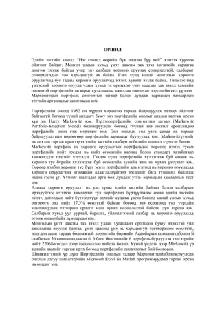 ОРШИЛ
Эдийн засгийн онолд “Нэг саванд өөрийн бүх өндгөө бүү хий” хэмээх хуучны
ойлголт байдаг. Монгол улсын хувьд үнэт цаасны зах зээл хөгжлийн гараагаа
дөнгөж эхэлж байгаа учир энэ салбарт хөрөнгө оруулах сонирхолтой, салбарыг
сонирхогчдын тоо харьцангуй их байна. Гэвч үүнд манай монголын хөрөнгө
оруулагчид бус гадны хөрөнгө оруулагчид ихэнх хувийг эзэлж байна. Тиймээс бид
үндэсний хөрөнгө оруулагчдын хувьд эх орныхоо үнэт цаасны зах зээлд хамгийн
оновчтой портфелийн загварыг судалгааны ажилдаа тооцохыг зорсон бөгөөд үүндээ
Марковитцын портфель сонголтын загвар болон дундаж вариацын хамаарлын
тестийн аргачлалыг ашигласан юм.
Портфелийн онолд 1952 он хүртэл хөрөнгөө тараан байршуулах талаар ойлголт
байгаагүй бөгөөд үүний анхдагч буюу энэ портфелийн онолыг анхлан гаргаж ирсэн
хүн нь Harry Markowitz юм. Тэрээрпортфелийн сонголтын загвар (Markowitz
Portfolio-Selection Model) боловсруулсан бөгөөд түүний энэ онолыг ерөнхийдөө
портфелийн онол гэж нэрлэдэг юм. Энэ онолын гол утга санаа нь тараан
байршуулалтын нөлөөгөөр портфелийн вариацыг бууруулах юм. Markowitzүүнийг
нь анхлан гаргаж ирснээрээ эдийн засгийн салбарт нобелийн шагнал хүртсэн билээ.
Markowitz портфель нь хөрөнгө оруулалтын портфельдоо хөрөнгө нэмэх тусам
портфелийн нийт эрсдэл нь нийт өгөөжийн вариац болон стандарт хазайлтаар
хэмжигддэг гэдгийг үзүүлдэг. Гэхдээ үүнд портфелийн хүлээгдэж буй өгөөж нь
хөрөнгө тус бүрийн хүлээгдэж буй өгөөжийн хувийн жин нь чухал үзүүлэлт юм.
Өөрөөр хэлбэл хөрөнгө тус бүрт эсвэл портфелийн аль нэгэнд нь хөрөнгө оруулахад
хөрөнгө оруулагчид өгөөжийн алдагдалгүйгээр эрсдлийг бага түвшинд байлгаж
чадна гэсэн үг. Үүнийг шалгадаг арга бол дундаж утга- вариацын хамаарлын тест
юм.
Аливаа хөрөнгө оруулалт нь улс орны эдийн засгийн байдал болон салбарын
ирээдүйгээс ихээхэн хамаардаг тул портфелио бүрдүүлэхээс өмнө эдийн засгийн
өсөлт, дотоодын нийт бүтээгдхүүн зэргийг судалж үзсэн бөгөөд манай улсын хувьд
өнгөрөгч онд нийт 17,3% өсөлттэй байсан бөгөөд энэ өсөлтөнд уул уурхайн
компаниудын татварын орлого маш чухал нөлөөлөлтэй байсан дүн гарсан юм.
Салбарын хувьд уул уурхай, барилга, үйлчилгээний салбар нь хөрөнгө оруулахад
өгөөж өндөр байх дүн гарсан юм.
Монголын үнэт цаасны зах зээлд удаан хугацаанд оролцсон буюу идэвхтэй үйл
ажиллагаа явуулж байгаа, үнэт цаасны үнэ нь харьцангуй тогтворжсон өсөлттэй,
ноогдол ашиг тараах боломжтой хөрөнгийн биржийн Асамбарын компаниудболон Б
самбарын 36 компаниадаасаа 6, 6 багц болгоннийт 6 портфель бүрдүүлэн тэдгээрийн
нийт 22068өгөгдөл дээр тооцооллоо хийсэн болно. Үүний үндсэн дээр Markowitz үр
ашгийн заагийг гаргаж ирэх бөгөөд портфелийн оновчлолыг бий болгосон.
Шинжилгээний үр дүнг Портфелийн онолын талаар Марковитцийнболовсруулсан
онолын дагуу копьютерийн Microsoft Excel ба Matlab программуудаар гарган ирсэн
нь онцлог юм.

 