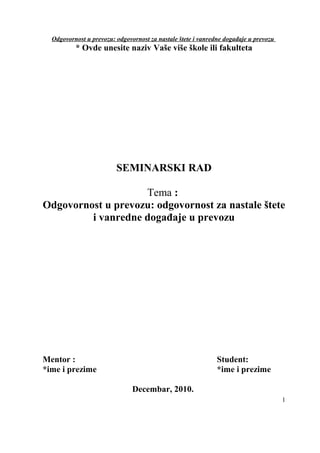 Odgovornost u prevozu: odgovornost za nastale štete i vanredne događaje u prevozu
* Ovde unesite naziv Vaše više škole ili fakulteta
SEMINARSKI RAD
Tema :
Odgovornost u prevozu: odgovornost za nastale štete
i vanredne događaje u prevozu
Mentor : Student:
*ime i prezime *ime i prezime
Decembar, 2010.
1
 