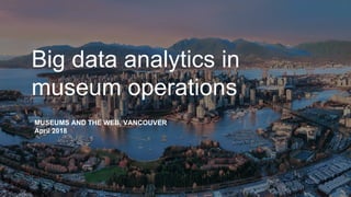 Big data analytics in
museum operations
MUSEUMS AND THE WEB, VANCOUVER
April 2018
 