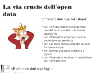 <Elaborare dati con fogli di
La via crucis dell'open
data
3° mistero doloroso del dataset
●
con nomi di colonne incomprensibili
possibilmente non descritte tramite
appositi file
●
con informazioni accorpate quando
potrebbero essere divise
●
con dati divisi quando sarebbe più utile
fossero accorpati
●
con colonne duplicate in italiano e
inglese
●
con informazioni replicate in posti diversi
con nomi differenti
 