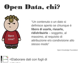<Elaborare dati con fogli di
Open Data, chi?
Open
cosa?
“Un contenuto o un dato si
definisce aperto se chiunque è
libero di usarlo, riusarlo,
ridistribuirlo – soggetto, al
massimo, al requisito di
attribuzione e/o condivisione allo
stesso modo”
Open Knowledge Foundation
 