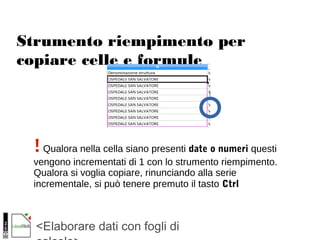 <Elaborare dati con fogli di
Strumento riempimento per
copiare celle e formule
!Qualora nella cella siano presenti date o numeri questi
vengono incrementati di 1 con lo strumento riempimento.
Qualora si voglia copiare, rinunciando alla serie
incrementale, si può tenere premuto il tasto Ctrl
 