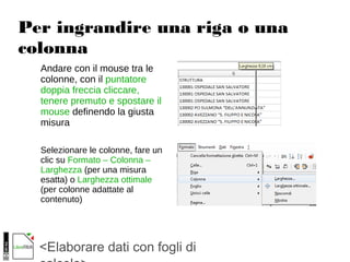 <Elaborare dati con fogli di
Per ingrandire una riga o una
colonna
Andare con il mouse tra le
colonne, con il puntatore
doppia freccia cliccare,
tenere premuto e spostare il
mouse definendo la giusta
misura
Selezionare le colonne, fare un
clic su Formato – Colonna –
Larghezza (per una misura
esatta) o Larghezza ottimale
(per colonne adattate al
contenuto)
 