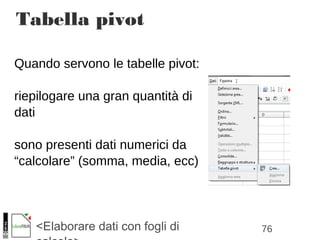 76<Elaborare dati con fogli di
Quando servono le tabelle pivot:
riepilogare una gran quantità di
dati
sono presenti dati numerici da
“calcolare” (somma, media, ecc)
Tabella pivot
 