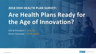 1 © 2018 ODH, Inc.
2018 ODH HEALTH PLAN SURVEY:
Are Health Plans Ready for
the Age of Innovation?
CEO & President | ODH, Inc.
Senior Associate | OPEN MINDS
 