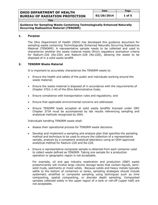 OHIO DEPARTMENT OF HEALTH
BUREAU OF RADIATION PROTECTION
Date Page
02/20/2014 1 of 5
Title
Guidance for Sampling Waste Containing Technologically Enhanced Naturally
Occurring Radioactive Material (TENORM)
1. Purpose
The Ohio Department of Health (ODH) has developed this guidance document for
sampling waste containing Technologically Enhanced Naturally Occurring Radioactive
Material (TENORM). A representative sample needs to be collected and used to
characterize whether the waste material meets Ohio’s regulatory exemption criteria
for Radium-226 (Ra-226) and Radium-228 (Ra-228), allowing the waste to be
disposed of in a solid waste landfill.
2. TENORM Waste Material
It is important to accurately characterize the TENORM waste to:
 Ensure the health and safety of the public and individuals working around the
waste material;
 Ensure the waste material is disposed of in accordance with the requirements of
Chapter 3701:1-43 of the Ohio Administrative Code;
 Ensure compliance with transportation rules and regulations; and
 Ensure that applicable environmental concerns are addressed.
 Ensure TENORM loads accepted at solid waste landfills licensed under ORC
Chapter 3734 must be accompanied by lab results referencing sampling and
analytical methods recognized by ODH.
Individuals handling TENORM waste shall:
 Assess their operational process for TENORM waste decisions.
 Develop and implement a sampling and analysis plan that specifies the sampling
method and technique to be used to ensure the collection of a representative
sample, analysis by a competent analytical laboratory using an ODH approved
analytical method for Radium-226 and Ra-228.
 Ensure a representative composite sample is obtained from each container used
to collect waste defined as TENORM. Taking one sample for a production
operation or geographic region is not acceptable.
For example, oil and gas industry exploration and production (E&P) waste
predominantly will involve large volume storage tanks that contain liquids, semi-
solid muds, sediments or moist solids. Because solids and heavy metals typically
settle to the bottom of containers or tanks, sampling strategies should include
systematic stratified or composite sampling using techniques such as time
compositing, spatial compositing, or discrete depth sampling. Composited
samples collected solely in the upper region of a tank or roll-off (upper half) are
not acceptable.
 