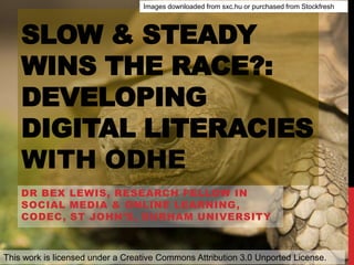 SLOW & STEADY
WINS THE RACE?:
DEVELOPING
DIGITAL LITERACIES
WITH ODHE
DR BEX LEWIS, RESEARCH FELLOW IN
SOCIAL MEDIA & ONLINE LEARNING,
CODEC, ST JOHN’S, DURHAM UNIVERSITY
This work is licensed under a Creative Commons Attribution 3.0 Unported License.
Images downloaded from sxc.hu or purchased from Stockfresh
 