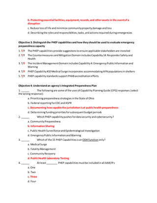 b. Protectingessential facilities,equipment,records,and otherassets in the eventof a
disruption
c. Reduce lossof life andminimizecommunitypropertydamage andloss
d. Describingthe rolesandresponsibilities,tasks,andactionsrequiredduringemergencies
Objective 3: Distinguishthe PHEP capabilitiesand how theyshould be used to evaluate emergency
preparednesscapacity
1. T/F The PHEP capabilitiesprovide suggestionstoensure applicable stakeholdersare invovled
2. T/F The CountermeasuresandMitigationDomainincludesCapability14:ResponderSafetyand
Health
3. T/F The IncidentManagementDomainincludesCapability4: EmergencyPublicInformationand
Warning
4. T/F PHEP Capability#10 Medical Surge incorporates accommodatingAFN populationsin shelters
5. T/F PHEP capabilitystandardssupportPHABaccreditationefforts
Objective 4: Understandan agency'sIntegrated PreparednessPlan
1. ______ The followingare some of the usesof CapabilityPlanningGuide (CPG) responses (select
the wrong response):
a. Prioritizingpreparednessstrategiesinthe State of Ohio
b. Federal reportingforCDCandASPR
c. Documenting how capable the jurisdictionisat publichealth preparedness
d. Determiningfundingprioritiesforsubsequentbudgetperiods
2. ______ WhichPHEP capabilitypushesfordatasecurityandcybersecurity?
a. CommunityPreparedness
b. Information Sharing
c. PublicHealthSurveillanceandEpidemiological Investigation
d. Emergency PublicInformationandWarning
3. ______ Whichof the 15 PHEP Capabilitiesisan ODH function only?
a. Medical Surge
b. FatalityManagement
c. CommunityRecovery
d. PublicHealth Laboratory Testing
4. ______ At least________ PHEP capabilitiesmustbe includedinall AAR/IPs
a. One
b. Two
c. Three
d. Four
 