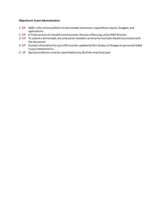 Objective 6: Grant Administration
1. T/F GMIS isthe online platformfordeliverable submission,expenditure reports,budgets,and
applications.
2. T/F A Triad consistsof a HealthCommissioner,Directorof Nursing,andaPHEP Director.
3. T/F To submita deliverable,the onlyactionneededisanemail tomyPublicHealthConsultantwith
the document.
4. T/F Contact informationforyourLHD mustbe updatedwithin15days of changesto personnel listed
inyour Attachment1.
5. T/F Special conditionsmustbe submittedbyJuly30 of the new fiscal year.
 