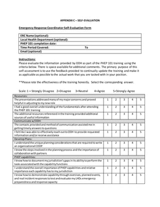 APPENDIX C – SELF-EVALUATION
Emergency Response Coordinator Self-Evaluation Form
ERC Name (optional):
Local Health Department (optional):
PHEP 101 completion date:
Time Period Covered: To
Email (optional)
Instructions:
Please evaluate the information provided by ODH as part of the PHEP 101 training using the
criteria below. There is space available for additional comments. The primary purpose of this
self-assessment is to use the feedback provided to continually update the training and make it
as applicable as possible to the actual work that you are tasked with in your position.
**Please rate the effectiveness of the training honestly. Select the corresponding answer.
Scale: 1 = Strongly Disagree 2=Disagree 3=Neutral 4=Agree 5=Strongly Agree
Resources:
The presentations addressedmanyof my majorconcerns and proved
helpful in adjustingtomynewrole
1 2 3 4 5
I had a good overall understandingof the fundamentals afterattending
the PHEP 101 training
1 2 3 4 5
The additional resources referencedinthe training provided additional
sourcesof useful information
1 2 3 4 5
Communicate w/ODH:
The contacts providedand methodof communicationassistedme in
gettingtimelyanswerstoquestions
1 2 3 4 5
I feltlike Iwasable to effectivelyreachouttoODH to provide requested
information and/orreceive assistance
1 2 3 4 5
DevelopPlans:
I understandthe unique planningconsiderationsthat are requiredtowrite
an organizational COOP
1 2 3 4 5
I knowthe steps involvedinthe planningprocess andthe importance of
collaborationwithpartners
1 2 3 4 5
PHEP capabilities:
I knowhowto documentmyjurisdiction's gapsinitsabilitytoperformthe
tasksassociatedwiththe capabilityfunctions
1 2 3 4 5
I understandthe overall importance of PHEPcapabilities andrelative
importance eachcapabilityhasto my jurisdiction
1 2 3 4 5
I knowhowto demonstrate capabilitythroughexercises,plannedevents,
and real incidentresponses totestandevaluate myLHDs emergency
preparednessandresponsecapacity
1 2 3 4 5
 