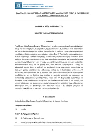 1
ΔΙΔΑΚΤΕΑ ΥΛΗ ΚΑΙ ΟΔΗΓΙΕΣ ΓΙΑ ΤΗ ΔΙΔΑΣΚΑΛΙΑ ΤΩΝ ΜΑΘΗΜΑΤΙΚΩΝ ΣΤΙΣ Α΄, Β΄ ΤΑΞΕΙΣ ΓΕΝΙΚΟΥ
ΛΥΚΕΙΟΥ ΓΙΑ ΤΟ ΣΧΟΛΙΚΟ ΕΤΟΣ 2020-2021
ΑΛΓΕΒΡΑ Α΄ Τάξης ΗΜΕΡΗΣΙΟΥ ΓΕΛ
ΔΙΔΑΚΤΕΑ ΥΛΗ-ΟΔΗΓΙΕΣ ΔΙΔΑΣΚΑΛΙΑΣ
Ι. Εισαγωγή
Το μάθημα «Άλγεβρα και Στοιχεία Πιθανοτήτων» περιέχει σημαντικές μαθηματικές έννοιες,
όπως, της απόλυτης τιμής, των προόδων, της συνάρτησης κ.ά., οι οποίες είναι απαραίτητες
για την μετέπειτα μαθηματική εξέλιξη των μαθητών. Οι μαθητές έχουν έρθει σε μια πρώτη
επαφή με αυτές τις έννοιες σε προηγούμενες τάξεις. Στην Α΄ Λυκείου θα τις αντιμετωπίσουν
σε ένα υψηλότερο επίπεδο αφαίρεσης, το οποίο δημιουργεί ιδιαίτερες δυσκολίες στους
μαθητές. Για την αντιμετώπιση αυτών των δυσκολιών προτείνεται να αφιερωθεί ικανός
χρόνος στην εμπέδωση των νέων εννοιών, μέσα από την ανάπτυξη και σύνδεση πολλαπλών
αναπαραστάσεών τους και τη χρήση τους στην επίλυση προβλημάτων. Επίσης, να
αφιερωθεί χρόνος ώστε οι μαθητές να εμπλακούν στην αναγνώριση ομοιοτήτων και
διαφορών μεταξύ ιδιοτήτων και διαδικασιών καθώς και σε διαδικασίες γενίκευσης. Οι
πολλαπλές αναπαραστάσεις και η σύνδεσή τους μπορούν υποστηριχθούν από ψηφιακά
περιβάλλοντα, με τη βοήθεια των οποίων οι μαθητές μπορούν να εμπλακούν σε
ουσιαστικές μαθηματικές δραστηριότητες. Μέσα από τη διερεύνηση ομοιοτήτων και
διαφορών - για παράδειγμα η συσχέτιση των διαδικασιών επίλυσης ή της μορφής των
λύσεων εξισώσεων και ανισώσεων, η συσχέτιση ορισμένων ιδιοτήτων των ριζών και των
αποδείξεών τους με αντίστοιχες των απολύτων τιμών - οι μαθητές μπορούν να
κατανοήσουν καλύτερα τις σχετικές έννοιες και διαδικασίες.
ΙΙ. Διδακτέα ύλη
Από το βιβλίο «Άλγεβρα και Στοιχεία Πιθανοτήτων Α΄ Γενικού Λυκείου»
Εισαγωγικό κεφάλαιο
Ε.2 Σύνολα
Κεφ.2ο: Οι Πραγματικοί Αριθμοί
2.1 Οι Πράξεις και οι Ιδιότητές τους
2.2 Διάταξη Πραγματικών Αριθμών (εκτός της απόδειξης της ιδιότητας 4)
 