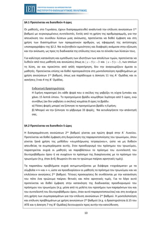 10
§4.1 Προτείνεται να διατεθούν 4 ώρες
Οι μαθητές, στο Γυμνάσιο, έχουν διαπραγματευθεί αναλυτικά την επίλυση ανισώσεων 1ου
βαθμού με συγκεκριμένους συντελεστές. Εκτός από τη χρήση της αριθμογραμμής, για την
απεικόνιση του συνόλου λύσεων μιας ανίσωσης, προτείνεται να δοθεί έμφαση και στη
χρήση των διαστημάτων των πραγματικών αριθμών, ως εφαρμογή της αντίστοιχης
υποπαραγράφου της §2.2. Να συζητηθούν ομοιότητες και διαφορές ανάμεσα στην εξίσωση
και την ανίσωση, ως προς τη διαδικασία της επίλυσης τους και το σύνολο των λύσεών τους.
Για καλύτερη κατανόηση και εμπέδωση των ιδιοτήτων των απολύτων τιμών, προτείνεται να
λυθούν από τους μαθητές και ανισώσεις όπως οι και , των οποίων| 5 | 3x − < − | 5 | 3x − > −
τη λύση, αν και προκύπτει από απλή παρατήρηση, δεν την αναγνωρίζουν άμεσα οι
μαθητές. Προτείνεται επίσης να δοθεί προτεραιότητα στη μοντελοποίηση προβλημάτων με
χρήση ανισώσεων 1ου βαθμού, όπως για παράδειγμα η άσκηση 11 της Α΄ Ομάδας και οι
ασκήσεις 3 και 4 της Β΄ Ομάδας.
Ενδεικτική δραστηριότητα:
Η Ειρήνη παρατηρεί ότι κάθε φορά που ο σκύλος της γαβγίζει τη νύχτα ξυπνάει και
χάνει 15 λεπτά ύπνου. Το προηγούμενο βράδυ κοιμήθηκε λιγότερο από 5 ώρες, ενώ
συνήθως (αν δεν γαβγίσει ο σκύλος) κοιμάται 8 ώρες το βράδυ.
α) Πόσες φορές μπορεί να ξύπνησε το προηγούμενο βράδυ η Ειρήνη;
β) Μπορεί να την ξύπνησε το γάβγισμα 33 φορές; Να αιτιολογήσετε την απάντησή
σας.
§4.2 Προτείνεται να διατεθούν 5 ώρες
Η διαπραγμάτευση ανισώσεων 2ου βαθμού γίνεται για πρώτη φορά στην Α΄ Λυκείου.
Προτείνεται να δοθεί έμφαση στη διερεύνηση της παραγοντοποίησης του τριωνύμου, όπου
γίνεται ξανά χρήση της μεθόδου «συμπλήρωσης τετραγώνου», ώστε να μη δοθούν
απευθείας τα συμπεράσματα αυτής. Στον προσδιορισμό του πρόσημου του τριωνύμου,
παρατηρείται συχνά οι μαθητές να παραβλέπουν το πρόσημο του συντελεστή του
δευτεροβάθμιου όρου ή να συγχέουν το πρόσημο της διακρίνουσας με το πρόσημο του
τριωνύμου (π.χ. όταν Δ<0, θεωρούν ότι και το τριώνυμο παίρνει αρνητικές τιμές).
Τα παραπάνω προβλήματα συχνά αντιμετωπίζονται με διάφορα «τεχνάσματα» με τα
σύμβολα «+» και «-», ώστε να προσδιορίσουν οι μαθητές το πρόσημο του τριωνύμου και να
επιλύσουν ανισώσεις 2ου βαθμού. Τέτοιες προσεγγίσεις δε συνδέονται με την κατανόηση
του πότε ένα τριώνυμο παίρνει θετικές και πότε αρνητικές τιμές. Για το λόγο αυτό
προτείνεται να δοθεί έμφαση στην κατανόηση της διαδικασίας προσδιορισμού του
πρόσημου του τριωνύμου (π.χ. μέσα από τη μελέτη του προσήμου των παραγόντων του και
του συντελεστή του δευτεροβάθμιου όρου, όταν αυτό παραγοντοποιείται) και στη συνέχεια
στη χρήση των συμπερασμάτων για την επίλυση ανισώσεων 2ου βαθμού. Η μοντελοποίηση
και επίλυση προβλημάτων με χρήση ανισώσεων 2ου βαθμού (π.χ. η δραστηριότητα Δ.15 του
ΑΠΣ και η άσκηση 7 της Β’ Ομάδας) λειτουργούν προς αυτήν την κατεύθυνση.
 