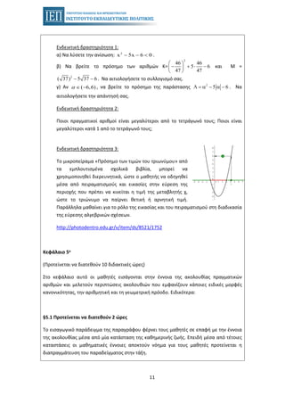 11
Ενδεικτική δραστηριότητα 1:
α) Να λύσετε την ανίσωση: .2
x 5x 6 0− − <
β) Να βρείτε το πρόσημο των αριθμών Κ= και Μ =
2
46 46
5 6
47 47
⎛ ⎞
− + ⋅ −⎜ ⎟
⎝ ⎠
. Να αιτιολογήσετε το συλλογισμό σας.2
( 37) 5 37 6− −
γ) Αν , να βρείτε το πρόσημο της παράστασης . Να( 6,6)α ∈ −
2
5 6Λ = α − α −
αιτιολογήσετε την απάντησή σας.
Ενδεικτική δραστηριότητα 2:
Ποιοι πραγματικοί αριθμοί είναι μεγαλύτεροι από το τετράγωνό τους; Ποιοι είναι
μεγαλύτεροι κατά 1 από το τετράγωνό τους;
Ενδεικτική δραστηριότητα 3:
Το μικροπείραμα «Πρόσημο των τιμών του τριωνύμου» από
τα εμπλουτισμένα σχολικά βιβλία, μπορεί να
χρησιμοποιηθεί διερευνητικά, ώστε ο μαθητής να οδηγηθεί
μέσα από πειραματισμούς και εικασίες στην εύρεση της
περιοχής που πρέπει να κινείται η τιμή της μεταβλητής χ,
ώστε το τριώνυμο να παίρνει θετική ή αρνητική τιμή.
Παράλληλα μαθαίνει για το ρόλο της εικασίας και του πειραματισμού στη διαδικασία
της εύρεσης αλγεβρικών σχέσεων.
http://photodentro.edu.gr/v/item/ds/8521/1752
Κεφάλαιο 5ο
(Προτείνεται να διατεθούν 10 διδακτικές ώρες)
Στο κεφάλαιο αυτό οι μαθητές εισάγονται στην έννοια της ακολουθίας πραγματικών
αριθμών και μελετούν περιπτώσεις ακολουθιών που εμφανίζουν κάποιες ειδικές μορφές
κανονικότητας, την αριθμητική και τη γεωμετρική πρόοδο. Ειδικότερα:
§5.1 Προτείνεται να διατεθούν 2 ώρες
Το εισαγωγικό παράδειγμα της παραγράφου φέρνει τους μαθητές σε επαφή με την έννοια
της ακολουθίας μέσα από μία κατάσταση της καθημερινής ζωής. Επειδή μέσα από τέτοιες
καταστάσεις οι μαθηματικές έννοιες αποκτούν νόημα για τους μαθητές προτείνεται η
διαπραγμάτευση του παραδείγματος στην τάξη.
 