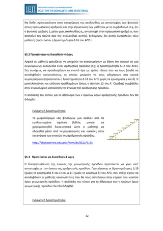 12
Να δοθεί προτεραιότητα στην αναγνώριση της ακολουθίας ως αντιστοιχίας των φυσικών
στους πραγματικούς αριθμούς και στην εξοικείωση των μαθητών με το συμβολισμό (π.χ. ότι
ο φυσικός αριθμός 1, μέσω μιας ακολουθίας αν, αντιστοιχεί στον πραγματικό αριθμό α1 που
αποτελεί τον πρώτο όρο της ακολουθίας αυτής), δεδομένου ότι αυτός δυσκολεύει τους
μαθητές (προτείνεται η δραστηριότητα Δ.16 του ΑΠΣ ).
§5.2 Προτείνεται να διατεθούν 4 ώρες
Αρχικά οι μαθητές χρειάζεται να μπορούν να αναγνωρίσουν με βάση τον ορισμό αν μια
συγκεκριμένη ακολουθία είναι αριθμητική πρόοδος (π.χ. η δραστηριότητα Δ.17 του ΑΠΣ).
Στη συνέχεια, να προσδιορίζουν το ν-οστό όρο με τρόπο τέτοιο που να τους βοηθά να
αντιληφθούν κανονικότητες, οι οποίες μπορούν να τους οδηγήσουν στα γενικά
συμπεράσματα (προτείνεται η δραστηριότητα Δ.18 του ΑΠΣ χωρίς τα ερωτήματα γ και δ). Η
μοντελοποίηση και επίλυση προβλημάτων (όπως η άσκηση 12 της Α΄ Ομάδας) συμβάλλει
στην εννοιολογική κατανόηση της έννοιας της αριθμητικής προόδου.
Η απόδειξη του τύπου για το άθροισμα των ν πρώτων όρων αριθμητικής προόδου δεν θα
διδαχθεί.
Ενδεικτική δραστηριότητα:
Το μικροπείραμα «Ας φτιάξουμε μια σκάλα» από τα
εμπλουτισμένα σχολικά βιβλία, μπορεί να
χρησιμοποιηθεί διερευνητικά ώστε ο μαθητής να
οδηγηθεί μέσα από πειραματισμούς και εικασίες στην
κατανόηση των εννοιών της αριθμητικής προόδου.
http://photodentro.edu.gr/v/item/ds/8521/5155
§5.3 Προτείνεται να διατεθούν 4 ώρες
Η διαπραγμάτευση της έννοιας της γεωμετρικής προόδου προτείνεται να γίνει κατ’
αντιστοιχία με την έννοια της αριθμητικής προόδου. Προτείνονται οι δραστηριότητες Δ.19
(χωρίς τα ερωτήματα δ και ε) και Δ.21 (χωρίς το ερώτημα δ) του ΑΠΣ, που στόχο έχουν να
αντιληφθούν οι μαθητές κανονικότητες που θα τους οδηγήσουν στην εύρεση του νιοστού
όρου γεωμετρικής προόδου. Η απόδειξη του τύπου για το άθροισμα των ν πρώτων όρων
γεωμετρικής προόδου δεν θα διδαχθεί.
Ενδεικτική δραστηριότητα:
 