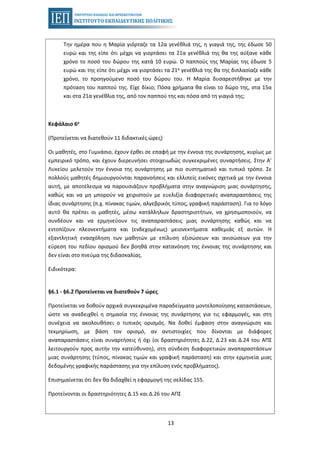 13
Την ημέρα που η Μαρία γιόρταζε τα 12α γενέθλιά της, η γιαγιά της, της έδωσε 50
ευρώ και της είπε ότι μέχρι να γιορτάσει τα 21α γενέθλιά της θα της αύξανε κάθε
χρόνο το ποσό του δώρου της κατά 10 ευρώ. Ο παππούς της Μαρίας της έδωσε 5
ευρώ και της είπε ότι μέχρι να γιορτάσει τα 21α γενέθλιά της θα της διπλασίαζε κάθε
χρόνο, το προηγούμενο ποσό του δώρου του. Η Μαρία δυσαρεστήθηκε με την
πρόταση του παππού της. Είχε δίκιο; Πόσα χρήματα θα είναι το δώρο της, στα 15α
και στα 21α γενέθλια της, από τον παππού της και πόσα από τη γιαγιά της;
Κεφάλαιο 6ο
(Προτείνεται να διατεθούν 11 διδακτικές ώρες)
Οι μαθητές, στο Γυμνάσιο, έχουν έρθει σε επαφή με την έννοια της συνάρτησης, κυρίως με
εμπειρικό τρόπο, και έχουν διερευνήσει στοιχειωδώς συγκεκριμένες συναρτήσεις. Στην Α’
Λυκείου μελετούν την έννοια της συνάρτησης με πιο συστηματικό και τυπικό τρόπο. Σε
πολλούς μαθητές δημιουργούνται παρανοήσεις και ελλιπείς εικόνες σχετικά με την έννοια
αυτή, με αποτέλεσμα να παρουσιάζουν προβλήματα στην αναγνώριση μιας συνάρτησης,
καθώς και να μη μπορούν να χειριστούν με ευελιξία διαφορετικές αναπαραστάσεις της
ίδιας συνάρτησης (π.χ. πίνακας τιμών, αλγεβρικός τύπος, γραφική παράσταση). Για το λόγο
αυτό θα πρέπει οι μαθητές, μέσω κατάλληλων δραστηριοτήτων, να χρησιμοποιούν, να
συνδέουν και να ερμηνεύουν τις αναπαραστάσεις μιας συνάρτησης καθώς και να
εντοπίζουν πλεονεκτήματα και (ενδεχομένως) μειονεκτήματα καθεμιάς εξ αυτών. Η
εξαντλητική ενασχόληση των μαθητών με επίλυση εξισώσεων και ανισώσεων για την
εύρεση του πεδίου ορισμού δεν βοηθά στην κατανόηση της έννοιας της συνάρτησης και
δεν είναι στο πνεύμα της διδασκαλίας.
Ειδικότερα:
§6.1 - §6.2 Προτείνεται να διατεθούν 7 ώρες
Προτείνεται να δοθούν αρχικά συγκεκριμένα παραδείγματα μοντελοποίησης καταστάσεων,
ώστε να αναδειχθεί η σημασία της έννοιας της συνάρτησης για τις εφαρμογές, και στη
συνέχεια να ακολουθήσει ο τυπικός ορισμός. Να δοθεί έμφαση στην αναγνώριση και
τεκμηρίωση, με βάση τον ορισμό, αν αντιστοιχίες που δίνονται με διάφορες
αναπαραστάσεις είναι συναρτήσεις ή όχι (οι δραστηριότητες Δ.22, Δ.23 και Δ.24 του ΑΠΣ
λειτουργούν προς αυτήν την κατεύθυνση), στη σύνδεση διαφορετικών αναπαραστάσεων
μιας συνάρτησης (τύπος, πίνακας τιμών και γραφική παράσταση) και στην ερμηνεία μιας
δεδομένης γραφικής παράστασης για την επίλυση ενός προβλήματος).
Επισημαίνεται ότι δεν θα διδαχθεί η εφαρμογή της σελίδας 155.
Προτείνονται οι δραστηριότητες Δ.15 και Δ.26 του ΑΠΣ
 