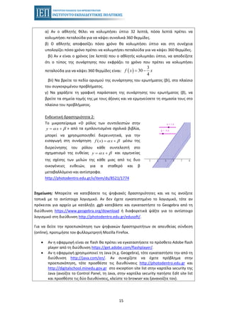 15
α) Αν ο αθλητής θέλει να κολυμπήσει ύπτιο 32 λεπτά, πόσα λεπτά πρέπει να
κολυμπήσει πεταλούδα για να κάψει συνολικά 360 θερμίδες.
β) Ο αθλητής αποφασίζει πόσο χρόνο θα κολυμπήσει ύπτιο και στη συνέχεια
υπολογίζει πόσο χρόνο πρέπει να κολυμπήσει πεταλούδα για να κάψει 360 θερμίδες.
βi) Αν x είναι ο χρόνος (σε λεπτά) που ο αθλητής κολυμπάει ύπτιο, να αποδείξετε
ότι ο τύπος της συνάρτησης που εκφράζει το χρόνο που πρέπει να κολυμπήσει
πεταλούδα για να κάψει 360 θερμίδες είναι: ( )
3
30
4
f x x= −
βii) Να βρείτε το πεδίο ορισμού της συνάρτησης του ερωτήματος (βi), στο πλαίσιο
του συγκεκριμένου προβλήματος.
γ) Να χαράξετε τη γραφική παράσταση της συνάρτησης του ερωτήματος (β), να
βρείτε τα σημεία τομής της με τους άξονες και να ερμηνεύσετε τη σημασία τους στο
πλαίσιο του προβλήματος.
Ενδεικτική δραστηριότητα 2:
Το μικροπείραμα «Ο ρόλος των συντελεστών στην
» από τα εμπλουτισμένα σχολικά βιβλία,y xα β= +
μπορεί να χρησιμοποιηθεί διερευνητικά, για την
εισαγωγή στη συνάρτηση μέσω της( )f x xα β= +
διερεύνησης του ρόλου κάθε συντελεστή στο
σχηματισμό της ευθείας και ερμηνείαςy xα β= +
της σχέσης των μελών της κάθε μιας από τις δυο
οικογένειες ευθειών, για α σταθερό και β
μεταβαλλόμενο και αντίστροφα.
http://photodentro.edu.gr/v/item/ds/8521/1774
Σημείωση: Μπορείτε να κατεβάσετε τις ψηφιακές δραστηριότητες και να τις ανοίξετε
τοπικά με το αντίστοιχο λογισμικό. Αν δεν έχετε εγκατεστημένο το λογισμικό, τότε αν
πρόκειται για αρχείο με κατάληξη .ggb κατεβάστε και εγκαταστήστε το Geogebra από τη
διεύθυνση https://www.geogebra.org/download ή διαφορετικά ψάξτε για το αντίστοιχο
λογισμικό στη διεύθυνση http://photodentro.edu.gr/edusoft/.
Για να δείτε την προεπισκόπηση των ψηφιακών δραστηριοτήτων σε απευθείας σύνδεση
(online), προτιμήστε τον φυλλομετρητή Mozilla Firefox.
• Αν η εφαρμογή είναι σε flash θα πρέπει να εγκαταστήσετε το πρόσθετο Adobe flash
player από τη διεύθυνση https://get.adobe.com/flashplayer/.
• Αν η εφαρμογή χρησιμοποιεί τη Java (π.χ. Geogebra), τότε εγκαταστήστε την από τη
διεύθυνση http://java.com/en/. Αν συνεχίζετε να έχετε πρόβλημα στην
προεπισκόπηση, τότε προσθέστε τις διευθύνσεις http://photodentro.edu.gr και
http://digitalschool.minedu.gov.gr στο exception site list στην καρτέλα security της
Java (ανοίξτε το Control Panel, τη Java, στην καρτέλα security πατήστε Edit site list
και προσθέστε τις δύο διευθύνσεις, κλείστε το browser και ξανανοίξτε τον).
 