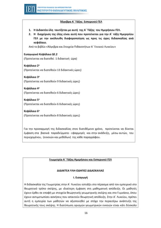 16
Άλγεβρα Α΄ Τάξης Εσπερινού ΓΕΛ
1. Η Διδακτέα ύλη ταυτίζεται με αυτή της Α΄ Τάξης του Ημερήσιου ΓΕΛ.
2. Η διαχείριση της ύλης είναι αυτή που προτείνεται για την Α΄ τάξη Ημερησίου
ΓΕΛ με την ακόλουθη διαφοροποίηση ως προς τις ώρες διδασκαλίας ανά
κεφάλαιο.
Από το βιβλίο «Άλγεβρα και Στοιχεία Πιθανοτήτων Α΄ Γενικού Λυκείου»
Εισαγωγικό Κεφάλαιο §Ε.2
(Προτείνεται να διατεθεί 1 διδακτική ώρα)
Κεφάλαιο 2ο
(Προτείνεται να διατεθούν 13 διδακτικές ώρες)
Κεφάλαιο 3ο
(Προτείνεται να διατεθούν 9 διδακτικές ώρες)
Κεφάλαιο 4ο
(Προτείνεται να διατεθούν 6 διδακτικές ώρες)
Κεφάλαιο 5ο
(Προτείνεται να διατεθούν 6 διδακτικές ώρες)
Κεφάλαιο 6ο
(Προτείνεται να διατεθούν 8 διδακτικές ώρες)
Για την προσαρμογή της διδασκαλίας στον διατιθέμενο χρόνο, προτείνεται να δίνεται
έμφαση στα βασικά παραδείγματα - εφαρμογές και στην ανάδειξη, μέσω αυτών, του
περιεχομένου, (εννοιών και μεθόδων) της κάθε παραγράφου.
Γεωμετρία Α΄ Τάξης Ημερήσιου και Εσπερινού ΓΕΛ
ΔΙΔΑΚΤΕΑ ΥΛΗ-ΟΔΗΓΙΕΣ ΔΙΔΑΣΚΑΛΙΑΣ
I. Εισαγωγή
Η διδασκαλία της Γεωμετρίας στην Α΄ Λυκείου εστιάζει στο πέρασμα από τον εμπειρικό στο
θεωρητικό τρόπο σκέψης, με ιδιαίτερη έμφαση στη μαθηματική απόδειξη. Οι μαθητές
έχουν έρθει σε επαφή με στοιχεία θεωρητικής γεωμετρικής σκέψης και στο Γυμνάσιο, όπου
έχουν αντιμετωπίσει ασκήσεις που απαιτούν θεωρητική απόδειξη. Στην Α΄ Λυκείου, πρέπει
αυτή η εμπειρία των μαθητών να αξιοποιηθεί με στόχο την περαιτέρω ανάπτυξη της
θεωρητικής τους σκέψης. Η διατύπωση ορισμών γεωμετρικών εννοιών είναι κάτι δύσκολο
 