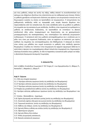 17
για τους μαθητές, ακόμα και αυτής της τάξης, καθώς απαιτεί τη συνειδητοποίηση των
κρίσιμων και ελάχιστων ιδιοτήτων που απαιτούνται για τον καθορισμό μιας έννοιας. Επίσης
οι μαθητές χρειάζεται να διερευνούν ιδιότητες και σχέσεις των γεωμετρικών εννοιών και να
δημιουργούν εικασίες τις οποίες να προσπαθούν να τεκμηριώσουν. Η αντιμετώπιση της
μαθηματικής απόδειξης απλά ως περιγραφή μιας σειράς λογικών βημάτων που
παρουσιάζονται από τον εκπαιδευτικό, δεν είναι κατάλληλη ώστε να μυηθούν οι μαθητές
στη σημασία και την κατασκευή μιας απόδειξης. Αντίθετα, είναι σημαντικό να εμπλακούν οι
μαθητές σε αποδεικτικές διαδικασίες, να προσπαθούν να εντοπίζουν τη βασική
αποδεικτική ιδέα, μέσω πειραματισμού και διερεύνησης, και να χρησιμοποιούν
μετασχηματισμούς και αναπαραστάσεις, που υποστηρίζουν την ανάπτυξη γεωμετρικών
συλλογισμών. Η κατασκευή από τους μαθητές αντιπαραδειγμάτων και η συζήτηση για το
ρόλο τους είναι μια σημαντική διαδικασία, ώστε να αρχίσουν να αποκτούν μια πρώτη
αίσθηση της σημασίας του αντιπαραδείγματος στα Μαθηματικά. Η απαγωγή σε άτοπο
είναι επίσης μια μέθοδος που συχνά συναντούν οι μαθητές στην απόδειξη αρκετών
θεωρημάτων. Ο ρόλος του «άτοπου» στην τεκμηρίωση του αρχικού ισχυρισμού αλλά και το
κατά πόσο η άρνηση του συμπεράσματος οδηγεί τελικά στην τεκμηρίωσή του, δημιουργούν
ιδιαίτερη δυσκολία στους μαθητές. Σε όλα τα παραπάνω ουσιαστικό ρόλο μπορεί να παίξει
η αξιοποίηση λογισμικών Δυναμικής Γεωμετρίας.
II. Διδακτέα Ύλη
Από το βιβλίο «Ευκλείδεια Γεωμετρία Α΄ ΓΕΛ Τεύχος Α΄» των Αργυρόπουλου Η., Βλάμου Π.,
Κατσούλη Γ., Μαρκάτη Σ., Σίδερη Π.
Κεφ.3ο: Τρίγωνα
3.1. Είδη και στοιχεία τριγώνων
3.2. 1ο Κριτήριο ισότητας τριγώνων (εκτός της απόδειξης του θεωρήματος)
3.3.2ο Κριτήριο ισότητας τριγώνων (εκτός της απόδειξης του θεωρήματος)
3.4. 3ο Κριτήριο ισότητας τριγώνων (εκτός της απόδειξης του θεωρήματος)
3.5 Ύπαρξη και μοναδικότητα καθέτου (εκτός της απόδειξης του θεωρήματος)
3.6. Κριτήρια ισότητας ορθογώνιων τριγώνων (εκτός της απόδειξης των θεωρημάτων Ι και
ΙΙ).
3.7. Κύκλος - Μεσοκάθετος – Διχοτόμος
3.10. Σχέση εξωτερικής και απέναντι γωνίας (εκτός της απόδειξης του θεωρήματος)
3.11. Ανισοτικές σχέσεις πλευρών και γωνιών (εκτός της απόδειξης του θεωρήματος)
3.12. Tριγωνική ανισότητα (εκτός της απόδειξης του θεωρήματος)
3.13. Κάθετες και πλάγιες (εκτός της απόδειξης του θεωρήματος ΙΙ)
3.14. Σχετικές θέσεις ευθείας και κύκλου (εκτός της απόδειξης του θεωρήματος Ι)
3.15. Εφαπτόμενα τμήματα
3.16. Σχετικές θέσεις δύο κύκλων
3.17. Απλές γεωμετρικές κατασκευές
3.18. Βασικές κατασκευές τριγώνων
 