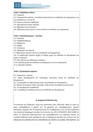 18
Κεφ.4ο: Παράλληλες ευθείες
4.1. Εισαγωγή
4.2. Τέμνουσα δύο ευθειών - Ευκλείδειο αίτημα (εκτός της απόδειξης του πορίσματος ΙΙ και
των προτάσεων Ι, ΙΙ, ΙΙΙ και ΙV)
4.4. Γωνίες με πλευρές παράλληλες
4.5. Αξιοσημείωτοι κύκλοι τριγώνου
4.6. Άθροισμα γωνιών τριγώνου
4.8. Άθροισμα γωνιών κυρτού ν-γώνου (Εκτός της απόδειξης του πορίσματος)
Κεφ.5ο: Παραλληλόγραμμα – Τραπέζια
5.1. Εισαγωγή
5.2. Παραλληλόγραμμα
5.3. Ορθογώνιο
5.4. Ρόμβος
5.5. Τετράγωνο
5.6. Εφαρμογές στα τρίγωνα
5.7 Βαρύκεντρο τριγώνου (εκτός της απόδειξης του θεωρήματος)
5.8. Το ορθόκεντρο τριγώνου (χωρίς το Λήμμα, χωρίς την απόδειξη του θεωρήματος και
χωρίς το πόρισμα).
5.9. Μια ιδιότητα του ορθογώνιου τριγώνου
5.10. Τραπέζιο (χωρίς την απόδειξη του θεωρήματος Ι και του πορίσματος)
5.11. Ισοσκελές τραπέζιο
Κεφ.6ο: Εγγεγραμμένα σχήματα
6.1. Εισαγωγικά – Ορισμοί
6.2. Σχέση εγγεγραμμένης και αντίστοιχης επίκεντρης (εκτός της απόδειξης του
θεωρήματος)
6.3. Γωνία χορδής και εφαπτομένης (εκτός της απόδειξης του θεωρήματος )
6.4. Βασικοί γεωμετρικοί τόποι στον κύκλο –Τόξο κύκλου που δέχεται γνωστή γωνία.
6.5. Το εγγεγραμμένο τετράπλευρο
6.6. Το εγγράψιμο τετράπλευρο (εκτός της απόδειξης του θεωρήματος)
ΙΙΙ. Διαχείριση διδακτέας ύλης
[Η κατανομή των διδακτικών ωρών που προτείνεται είναι ενδεικτική. Μέσα σε αυτές τις
ώρες περιλαμβάνεται ο χρόνος που θα χρειαστεί για ανακεφαλαιώσεις, γραπτές
δοκιμασίες, εργασίες κλπ. Οι δραστηριότητες που αναφέρονται ως Δ1, Δ2 κλπ περιέχονται
στο Αναλυτικό πρόγραμμα σπουδών της Α Λυκείου του 2011 (ΥΑ 59614/Γ2, ΦΕΚ 1168/8–6–
2011). Οι ενδεικτικές δραστηριότητες που περιλαμβάνονται στις παρούσες οδηγίες ως
επιπλέον διδακτικό υλικό προέρχονται από το πρόγραμμα σπουδών για το λύκειο και τον
οδηγό για τον εκπαιδευτικό που εκπονήθηκαν στο πλαίσιο της πράξης "Νέο Σχολείο" και
 