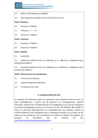 2
2.3 Απόλυτη Τιμή Πραγματικού Αριθμού
2.4 Ρίζες Πραγματικών Αριθμών (εκτός των ιδιοτήτων 3 και 4)
Κεφ.3ο: Εξισώσεις
3.1 Εξισώσεις 1ου Βαθμού
3.2 Η Εξίσωση ν
x α=
3.3 Εξισώσεις 2ου Βαθμού
Κεφ.4ο: Ανισώσεις
4.1 Ανισώσεις 1ου Βαθμού
4.2 Ανισώσεις 2ου Βαθμού
Κεφ.5ο: Πρόοδοι
5.1 Ακολουθίες
5.2 Αριθμητική πρόοδος (εκτός της απόδειξης για το άθροισμα ν διαδοχικών όρων
αριθμητικής προόδου )
5.3 Γεωμετρική πρόοδος (εκτός της απόδειξης για το άθροισμα ν διαδοχικών όρων
γεωμετρικής προόδου )
Κεφ.6ο: Βασικές Έννοιες των Συναρτήσεων
6.1 Η Έννοια της Συνάρτησης
6.2 Γραφική Παράσταση Συνάρτησης
6.3 Η Συνάρτηση f(x)= αx+β
ΙΙΙ. Διαχείριση διδακτέας ύλης
[Η κατανομή των διδακτικών ωρών που προτείνεται είναι ενδεικτική. Μέσα σε αυτές τις
ώρες περιλαμβάνεται ο χρόνος που θα χρειαστεί για ανακεφαλαιώσεις, γραπτές
δοκιμασίες, εργασίες κλπ. Οι δραστηριότητες που αναφέρονται ως Δ1, Δ2 κλπ περιέχονται
στο Αναλυτικό πρόγραμμα σπουδών της Α Λυκείου του 2011 (ΥΑ 59614/Γ2, ΦΕΚ 1168/8–6–
2011) Οι ενδεικτικές δραστηριότητες που περιλαμβάνονται στις παρούσες οδηγίες ως
επιπλέον διδακτικό υλικό προέρχονται από το πρόγραμμα σπουδών για το λύκειο και τον
οδηγό για τον εκπαιδευτικό που εκπονήθηκαν στο πλαίσιο της πράξης "Νέο Σχολείο" και
μπορούν να ανακτηθούν από τον ιστότοπο του ΙΕΠ:
http://www.iep.edu.gr/neosxoleiops/index.php. ]
 