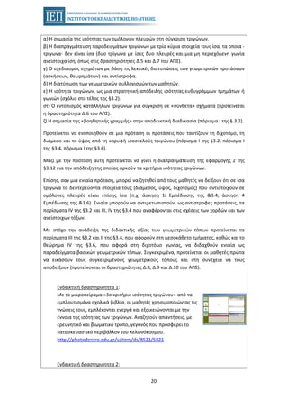 20
α) Η σημασία της ισότητας των ομόλογων πλευρών στη σύγκριση τριγώνων.
β) Η διαπραγμάτευση παραδειγμάτων τριγώνων με τρία κύρια στοιχεία τους ίσα, τα οποία -
τρίγωνα- δεν είναι ίσα (δυο τρίγωνα με ίσες δυο πλευρές και μια μη περιεχόμενη γωνία
αντίστοιχα ίση, όπως στις δραστηριότητες Δ.5 και Δ.7 του ΑΠΣ).
γ) Ο σχεδιασμός σχημάτων με βάση τις λεκτικές διατυπώσεις των γεωμετρικών προτάσεων
(ασκήσεων, θεωρημάτων) και αντίστροφα.
δ) Η διατύπωση των γεωμετρικών συλλογισμών των μαθητών.
ε) Η ισότητα τριγώνων, ως μια στρατηγική απόδειξης ισότητας ευθυγράμμων τμημάτων ή
γωνιών (σχόλιο στο τέλος της §3.2).
στ) Ο εντοπισμός κατάλληλων τριγώνων για σύγκριση σε «σύνθετα» σχήματα (προτείνεται
η δραστηριότητα Δ.6 του ΑΠΣ).
ζ) Η σημασία της «βοηθητικής γραμμής» στην αποδεικτική διαδικασία (πόρισμα I της §.3.2).
Προτείνεται να ενοποιηθούν σε μια πρόταση οι προτάσεις που ταυτίζουν τη διχοτόμο, τη
διάμεσο και το ύψος από τη κορυφή ισοσκελούς τριγώνου (πόρισμα I της §3.2, πόρισμα I
της §3.4, πόρισμα I της §3.6).
Μαζί με την πρόταση αυτή προτείνεται να γίνει η διαπραγμάτευση της εφαρμογής 2 της
§3.12 για την απόδειξη της οποίας αρκούν τα κριτήρια ισότητας τριγώνων.
Επίσης, σαν μια ενιαία πρόταση, μπορεί να ζητηθεί από τους μαθητές να δείξουν ότι σε ίσα
τρίγωνα τα δευτερεύοντα στοιχεία τους (διάμεσος, ύψος, διχοτόμος) που αντιστοιχούν σε
ομόλογες πλευρές είναι επίσης ίσα (π.χ. άσκηση 1i Εμπέδωσης της &3.4, άσκηση 4
Εμπέδωσης της &3.6). Ενιαία μπορούν να αντιμετωπιστούν, ως αντίστροφες προτάσεις, τα
πορίσματα ΙV της §3.2 και ΙΙΙ, ΙV της §3.4 που αναφέρονται στις σχέσεις των χορδών και των
αντίστοιχων τόξων.
Με στόχο την ανάδειξη της διδακτικής αξίας των γεωμετρικών τόπων προτείνεται τα
πορίσματα ΙΙΙ της §3.2 και ΙΙ της §3.4, που αφορούν στη μεσοκάθετο τμήματος, καθώς και το
θεώρημα ΙV της §3.6, που αφορά στη διχοτόμο γωνίας, να διδαχθούν ενιαία ως
παραδείγματα βασικών γεωμετρικών τόπων. Συγκεκριμένα, προτείνεται οι μαθητές πρώτα
να εικάσουν τους συγκεκριμένους γεωμετρικούς τόπους και στη συνέχεια να τους
αποδείξουν (προτείνονται οι δραστηριότητες Δ.8, Δ.9 και Δ.10 του ΑΠΣ).
Ενδεικτική δραστηριότητα 1:
Με το μικροπείραμα «3ο κριτήριο ισότητας τριγώνου» από τα
εμπλουτισμένα σχολικά βιβλία, οι μαθητές χρησιμοποιώντας τις
γνώσεις τους, εμπλέκονται ενεργά και εξοικειώνονται με την
έννοια της ισότητας των τριγώνων. Αναζητούν απαντήσεις, με
ερευνητικό και βιωματικό τρόπο, γεγονός που προσφέρει το
κατασκευαστικό περιβάλλον του Χελωνόκοσμου.
http://photodentro.edu.gr/v/item/ds/8521/5821
Ενδεικτική δραστηριότητα 2:
 