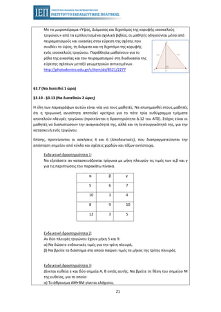 21
Με το μικροπείραμα «Ύψος, Διάμεσος και διχοτόμος της κορυφής ισοσκελούς
τριγώνου» από τα εμπλουτισμένα σχολικά βιβλία, οι μαθητές οδηγούνται μέσα από
πειραματισμούς και εικασίες στην εύρεση της σχέσης που
συνδέει το ύψος, τη διάμεσο και τη διχοτόμο της κορυφής
ενός ισοσκελούς τριγώνου. Παράλληλα μαθαίνουν για το
ρόλο της εικασίας και του πειραματισμού στη διαδικασία της
εύρεσης σχέσεων μεταξύ γεωμετρικών αντικειμένων.
http://photodentro.edu.gr/v/item/ds/8521/2277
§3.7 (Να διατεθεί 1 ώρα)
§3.10 - §3.13 (Να διατεθούν 2 ώρες)
Η ύλη των παραγράφων αυτών είναι νέα για τους μαθητές. Να επισημανθεί στους μαθητές
ότι η τριγωνική ανισότητα αποτελεί κριτήριο για το πότε τρία ευθύγραμμα τμήματα
αποτελούν πλευρές τριγώνου (προτείνεται η δραστηριότητα Δ.12 του ΑΠΣ). Στόχος είναι οι
μαθητές να διαπιστώσουν την αναγκαιότητά της, αλλά και τη λειτουργικότητά της, για την
κατασκευή ενός τριγώνου.
Επίσης, προτείνονται οι ασκήσεις 4 και 6 (Αποδεικτικές), που διαπραγματεύονται την
απόσταση σημείου από κύκλο και σχέσεις χορδών και τόξων αντίστοιχα.
Ενδεικτική δραστηριότητα 1:
Να εξετάσετε αν κατασκευάζονται τρίγωνα με μήκη πλευρών τις τιμές των α,β και γ
για τις περιπτώσεις του παρακάτω πίνακα.
α β γ
5 6 7
10 3 4
8 9 10
12 3 5
Ενδεικτική δραστηριότητα 2:
Αν δύο πλευρές τριγώνου έχουν μήκη 5 και 9:
α) Να δώσετε ενδεικτικές τιμές για την τρίτη πλευρά,
β) Να βρείτε το διάστημα στο οποίο παίρνει τιμές το μήκος της τρίτης πλευράς.
Ενδεικτική δραστηριότητα 3:
Δίνεται ευθεία ε και δύο σημεία Α, Β εκτός αυτής. Να βρείτε τη θέση του σημείου Μ
της ευθείας, για το οποίο:
α) Το άθροισμα ΑΜ+ΒΜ γίνεται ελάχιστο,
 
