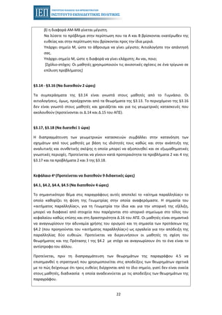 22
β) η διαφορά ΑΜ-ΜΒ γίνεται μέγιστη.
Να λύσετε το πρόβλημα στην περίπτωση που τα Α και Β βρίσκονται εκατέρωθεν της
ευθείας και στην περίπτωση που βρίσκονται προς την ίδια μεριά.
Υπάρχει σημείο Μ, ώστε το άθροισμα να γίνει μέγιστο; Αιτιολογήστε την απάντησή
σας.
Υπάρχει σημείο Μ, ώστε η διαφορά να γίνει ελάχιστη; Αν ναι, ποιο;
[Σχόλιο-στόχος: Οι μαθητές χρησιμοποιούν τις ανισοτικές σχέσεις σε ένα τρίγωνο σε
επίλυση προβλήματος]
§3.14 - §3.16 (Να διατεθούν 2 ώρες)
Τα συμπεράσματα της §3.14 είναι γνωστά στους μαθητές από το Γυμνάσιο. Οι
αιτιολογήσεις, όμως, προέρχονται από τα θεωρήματα της §3.13. Το περιεχόμενο της §3.16
δεν είναι γνωστό στους μαθητές και χρειάζεται και για τις γεωμετρικές κατασκευές που
ακολουθούν (προτείνονται οι Δ.14 και Δ.15 του ΑΠΣ).
§3.17, §3.18 (Να διατεθεί 1 ώρα)
Η διαπραγμάτευση των γεωμετρικών κατασκευών συμβάλλει στην κατανόηση των
σχημάτων από τους μαθητές με βάση τις ιδιότητές τους καθώς και στην ανάπτυξη της
αναλυτικής και συνθετικής σκέψης η οποία μπορεί να αξιοποιηθεί και σε εξωμαθηματικές
γνωστικές περιοχές. Προτείνεται να γίνουν κατά προτεραιότητα τα προβλήματα 2 και 4 της
§3.17 και τα προβλήματα 2 και 3 της §3.18.
Κεφάλαιο 4ο (Προτείνεται να διατεθούν 9 διδακτικές ώρες)
§4.1, §4.2, §4.4, §4.5 (Να διατεθούν 4 ώρες)
Το σημαντικότερο θέμα στις παραγράφους αυτές αποτελεί το «αίτημα παραλληλίας» το
οποίο καθορίζει τη φύση της Γεωμετρίας στην οποία αναφερόμαστε. Η σημασία του
«αιτήματος παραλληλίας», για τη Γεωμετρία την ίδια και για την ιστορική της εξέλιξη,
μπορεί να διαφανεί από στοιχεία που παρέχονται στο ιστορικό σημείωμα στο τέλος του
κεφαλαίου καθώς επίσης και στη δραστηριότητα Δ.16 του ΑΠΣ. Οι μαθητές είναι σημαντικό
να αναγνωρίσουν την αδυναμία χρήσης του ορισμού και τη σημασία των προτάσεων της
§4.2 (που προηγούνται του «αιτήματος παραλληλίας») ως εργαλεία για την απόδειξη της
παραλληλίας δύο ευθειών. Προτείνεται να διερευνήσουν οι μαθητές τη σχέση του
θεωρήματος και της Πρότασης I της §4.2 με στόχο να αναγνωρίσουν ότι το ένα είναι το
αντίστροφο του άλλου.
Προτείνεται, πριν τη διαπραγμάτευση των θεωρημάτων της παραγράφου 4.5 να
επισημανθεί η στρατηγική που χρησιμοποιείται στις αποδείξεις των θεωρημάτων σχετικά
με το πώς δείχνουμε ότι τρεις ευθείες διέρχονται από το ίδιο σημείο, γιατί δεν είναι οικεία
στους μαθητές, διαδικασία η οποία αναδεικνύεται με τις αποδείξεις των θεωρημάτων της
παραγράφου.
 