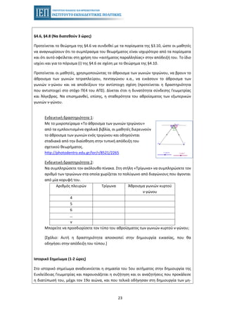23
§4.6, §4.8 (Να διατεθούν 3 ώρες)
Προτείνεται το θεώρημα της §4.6 να συνδεθεί με τα πορίσματα της §3.10, ώστε οι μαθητές
να αναγνωρίσουν ότι το συμπέρασμα του θεωρήματος είναι ισχυρότερο από τα πορίσματα
και ότι αυτό οφείλεται στη χρήση του «αιτήματος παραλληλίας» στην απόδειξή του. Το ίδιο
ισχύει και για το πόρισμα (i) της §4.6 σε σχέση με το Θεώρημα της §4.10.
Προτείνεται οι μαθητές, χρησιμοποιώντας το άθροισμα των γωνιών τριγώνου, να βρουν το
άθροισμα των γωνιών τετραπλεύρου, πενταγώνου κ.α., να εικάσουν το άθροισμα των
γωνιών ν-γώνου και να αποδείξουν την αντίστοιχη σχέση (προτείνεται η δραστηριότητα
που αντιστοιχεί στο στόχο ΠΕ4 του ΑΠΣ). Δίνεται έτσι η δυνατότητα σύνδεσης Γεωμετρίας
και Άλγεβρας. Να επισημανθεί, επίσης, η σταθερότητα του αθροίσματος των εξωτερικών
γωνιών ν-γώνου.
Ενδεικτική δραστηριότητα 1:
Με το μικροπείραμα «Το άθροισμα των γωνιών τριγώνου»
από τα εμπλουτισμένα σχολικά βιβλία, οι μαθητές διερευνούν
το άθροισμα των γωνιών ενός τριγώνου και οδηγούνται
σταδιακά από την διαίσθηση στην τυπική απόδειξη του
σχετικού θεωρήματος.
http://photodentro.edu.gr/lor/r/8521/2265
Ενδεικτική δραστηριότητα 2:
Να συμπληρώσετε τον ακόλουθο πίνακα. Στη στήλη «Τρίγωνα» να συμπληρώσετε τον
αριθμό των τριγώνων στα οποία χωρίζεται το πολύγωνο από διαγώνιους που άγονται
από μία κορυφή του.
Αριθμός πλευρών Τρίγωνα Άθροισμα γωνιών κυρτού
ν-γώνου
4
5
6
…
ν
Μπορείτε να προσδιορίσετε τον τύπο του αθροίσματος των γωνιών κυρτού ν-γώνου;
[Σχόλιο: Αυτή η δραστηριότητα αποσκοπεί στην δημιουργία εικασίας, που θα
οδηγήσει στην απόδειξη του τύπου.]
Ιστορικό Σημείωμα (1-2 ώρες)
Στο ιστορικό σημείωμα αναδεικνύεται η σημασία του 5ου αιτήματος στην δημιουργία της
Ευκλείδειας Γεωμετρίας και παρουσιάζεται η συζήτηση και οι αναζητήσεις που προκάλεσε
η διατύπωσή του, μέχρι τον 19ο αιώνα, και που τελικά οδήγησαν στη δημιουργία των μη-
 