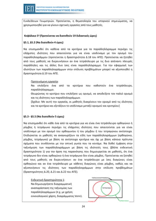 24
Ευκλείδειων Γεωμετριών. Προτείνεται, η θεματολογία του ιστορικού σημειώματος, να
χρησιμοποιηθεί για να γίνουν σχετικές εργασίες από τους μαθητές.
Κεφάλαιο 5ο (Προτείνεται να διατεθούν 19 διδακτικές ώρες)
§5.1, §5.2 (Να διατεθούν 4 ώρες)
Να επισημανθεί ότι καθένα από τα κριτήρια για τα παραλληλόγραμμα περιέχει τις
ελάχιστες ιδιότητες που απαιτούνται για να είναι ισοδύναμο με τον ορισμό του
παραλληλογράμμου (προτείνεται η δραστηριότητα Δ.18 του ΑΠΣ). Προτείνεται να ζητηθεί
από τους μαθητές να διερευνήσουν αν ένα τετράπλευρο με τις δυο απέναντι πλευρές
παράλληλες και τις άλλες δυο ίσες είναι παραλληλόγραμμο. Για την εφαρμογή των
ιδιοτήτων των παραλληλογράμμων στην επίλυση προβλημάτων μπορεί να αξιοποιηθεί η
δραστηριότητα Δ.19 του ΑΠΣ.
Προτεινόμενη εργασία:
Να επιλέξετε ένα από τα κριτήρια που καθιστούν ένα τετράπλευρο,
παραλληλόγραμμο.
Θεωρώντας το κριτήριο που επιλέξατε ως ορισμό, να αποδείξετε τον παλιό ορισμό
και τις ιδιότητες των παραλληλογράμμων.
[Σχόλιο: Με αυτή την εργασία, οι μαθητές διακρίνουν τον ορισμό από τις ιδιότητες
και τα κριτήρια και εξετάζουν το ισοδύναμο μεταξύ ορισμού και κριτηρίου]
§5.3 - §5.5 (Να διατεθούν 5 ώρες)
Να επισημανθεί ότι κάθε ένα από τα κριτήρια για να είναι ένα τετράπλευρο ορθογώνιο ή
ρόμβος ή τετράγωνο περιέχει τις ελάχιστες ιδιότητες που απαιτούνται για να είναι
ισοδύναμο με τον ορισμό του ορθογωνίου ή του ρόμβου ή του τετραγώνου αντίστοιχα.
Επιδιώκεται οι μαθητές να αναγνωρίζουν τα είδη των παραλληλογράμμων (ορθογώνιο,
ρόμβος, τετράγωνο) με βάση τα αντίστοιχα κριτήρια και όχι με βάση κάποια πρότυπα
σχήματα που συνδέονται με την οπτική γωνία που τα κοιτάμε. Να δοθεί έμφαση στην
ταξινόμηση των παραλληλογράμμων με βάση τις ιδιότητές τους (βλέπε ενδεικτική
δραστηριότητα 1) για την άρση της παρανόησης που δημιουργείται σε μαθητές, ότι ένα
τετράγωνο δεν είναι ορθογώνιο ή ένα τετράγωνο δεν είναι ρόμβος. Προτείνεται να ζητηθεί
από τους μαθητές να διερευνήσουν: αν ένα τετράπλευρο με ίσες διαγώνιες είναι
ορθογώνιο και αν ένα τετράπλευρο με κάθετες διαγώνιες είναι ρόμβος, καθώς και να
αξιοποιήσουν τις ιδιότητες των παραλληλογράμμων στην επίλυση προβλημάτων
(δραστηριότητες Δ.20, Δ.21 και Δ.22 του ΑΠΣ).
Ενδεικτική δραστηριότητα 1:
Να δημιουργήσετε διαγραμματική
αναπαράσταση της ταξινομίας των
παραλληλογράμμων (π.χ. με χρήση
εννοιολογικού χάρτη, διαγράμματος Venn).
 