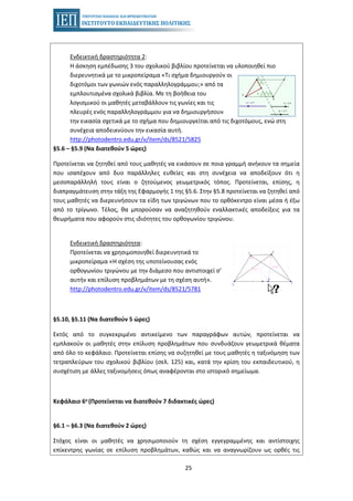 25
Ενδεικτική δραστηριότητα 2:
Η άσκηση εμπέδωσης 3 του σχολικού βιβλίου προτείνεται να υλοποιηθεί πιο
διερευνητικά με το μικροπείραμα «Τι σχήμα δημιουργούν οι
διχοτόμοι των γωνιών ενός παραλληλογράμμου;» από τα
εμπλουτισμένα σχολικά βιβλία. Με τη βοήθεια του
λογισμικού οι μαθητές μεταβάλλουν τις γωνίες και τις
πλευρές ενός παραλληλογράμμου για να δημιουργήσουν
την εικασία σχετικά με το σχήμα που δημιουργείται από τις διχοτόμους, ενώ στη
συνέχεια αποδεικνύουν την εικασία αυτή.
http://photodentro.edu.gr/v/item/ds/8521/5825
§5.6 – §5.9 (Να διατεθούν 5 ώρες)
Προτείνεται να ζητηθεί από τους μαθητές να εικάσουν σε ποια γραμμή ανήκουν τα σημεία
που ισαπέχουν από δυο παράλληλες ευθείες και στη συνέχεια να αποδείξουν ότι η
μεσοπαράλληλή τους είναι ο ζητούμενος γεωμετρικός τόπος. Προτείνεται, επίσης, η
διαπραγμάτευση στην τάξη της Εφαρμογής 1 της §5.6. Στην §5.8 προτείνεται να ζητηθεί από
τους μαθητές να διερευνήσουν τα είδη των τριγώνων που το ορθόκεντρο είναι μέσα ή έξω
από το τρίγωνο. Τέλος, θα μπορούσαν να αναζητηθούν εναλλακτικές αποδείξεις για τα
θεωρήματα που αφορούν στις ιδιότητες του ορθογωνίου τριγώνου.
Ενδεικτική δραστηριότητα:
Προτείνεται να χρησιμοποιηθεί διερευνητικά το
μικροπείραμα «Η σχέση της υποτείνουσας ενός
ορθογωνίου τριγώνου με την διάμεσο που αντιστοιχεί σ’
αυτήν και επίλυση προβλημάτων με τη σχέση αυτή».
http://photodentro.edu.gr/v/item/ds/8521/5781
§5.10, §5.11 (Να διατεθούν 5 ώρες)
Εκτός από το συγκεκριμένο αντικείμενο των παραγράφων αυτών, προτείνεται να
εμπλακούν οι μαθητές στην επίλυση προβλημάτων που συνδυάζουν γεωμετρικά θέματα
από όλο το κεφάλαιο. Προτείνεται επίσης να συζητηθεί με τους μαθητές η ταξινόμηση των
τετραπλεύρων του σχολικού βιβλίου (σελ. 125) και, κατά την κρίση του εκπαιδευτικού, η
συσχέτιση με άλλες ταξινομήσεις όπως αναφέρονται στο ιστορικό σημείωμα.
Κεφάλαιο 6ο (Προτείνεται να διατεθούν 7 διδακτικές ώρες)
§6.1 – §6.3 (Να διατεθούν 2 ώρες)
Στόχος είναι οι μαθητές να χρησιμοποιούν τη σχέση εγγεγραμμένης και αντίστοιχης
επίκεντρης γωνίας σε επίλυση προβλημάτων, καθώς και να αναγνωρίζουν ως ορθές τις
 