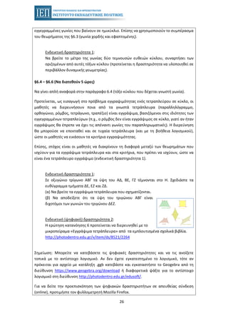 26
εγγεγραμμένες γωνίες που βαίνουν σε ημικύκλιο. Επίσης να χρησιμοποιούν το συμπέρασμα
του θεωρήματος της §6.3 (γωνία χορδής και εφαπτομένης).
Ενδεικτική δραστηριότητα 1:
Να βρείτε το μέτρο της γωνίας δύο τεμνουσών ευθειών κύκλου, συναρτήσει των
οριζομένων από αυτές τόξων κύκλου (προτείνεται η δραστηριότητα να υλοποιηθεί σε
περιβάλλον δυναμικής γεωμετρίας).
§6.4 – §6.6 (Να διατεθούν 5 ώρες)
Να γίνει απλή αναφορά στην παράγραφο 6.4 (τόξο κύκλου που δέχεται γνωστή γωνία).
Προτείνεται, ως εισαγωγή στο πρόβλημα εγγραψιμότητας ενός τετραπλεύρου σε κύκλο, οι
μαθητές να διερευνήσουν ποια από τα γνωστά τετράπλευρα (παραλληλόγραμμο,
ορθογώνιο, ρόμβος, τετράγωνο, τραπέζιο) είναι εγγράψιμα, βασιζόμενοι στις ιδιότητες των
εγγεγραμμένων τετραπλεύρων (π.χ., ο ρόμβος δεν είναι εγγράψιμος σε κύκλο, γιατί αν ήταν
εγγράψιμος θα έπρεπε να έχει τις απέναντι γωνίες του παραπληρωματικές). Η διερεύνηση
θα μπορούσε να επεκταθεί και σε τυχαία τετράπλευρα (και με τη βοήθεια λογισμικού),
ώστε οι μαθητές να εικάσουν τα κριτήρια εγγραψιμότητας.
Επίσης, στόχος είναι οι μαθητές να διακρίνουν τη διαφορά μεταξύ των θεωρημάτων που
ισχύουν για τα εγγράψιμα τετράπλευρα και στα κριτήρια, που πρέπει να ισχύουν, ώστε να
είναι ένα τετράπλευρο εγγράψιμο (ενδεικτική δραστηριότητα 1).
Ενδεικτική δραστηριότητα 1:
Σε οξυγώνιο τρίγωνο ΑΒΓ τα ύψη του ΑΔ, ΒΕ, ΓΖ τέμνονται στο Η. Σχεδιάστε τα
ευθύγραμμα τμήματα ΔΕ, ΕΖ και ΖΔ.
(α) Να βρείτε τα εγγράψιμα τετράπλευρα που σχηματίζονται.
(β) Να αποδείξετε ότι τα ύψη του τριγώνου ΑΒΓ είναι
διχοτόμοι των γωνιών του τριγώνου ΔΕΖ.
Ενδεικτική (ψηφιακή) δραστηριότητα 2:
Η ερώτηση κατανόησης 6 προτείνεται να διερευνηθεί με το
μικροπείραμα «Εγγράψιμα τετράπλευρα» από τα εμπλουτισμένα σχολικά βιβλία.
http://photodentro.edu.gr/v/item/ds/8521/2264
Σημείωση: Μπορείτε να κατεβάσετε τις ψηφιακές δραστηριότητες και να τις ανοίξετε
τοπικά με το αντίστοιχο λογισμικό. Αν δεν έχετε εγκατεστημένο το λογισμικό, τότε αν
πρόκειται για αρχείο με κατάληξη .ggb κατεβάστε και εγκαταστήστε το Geogebra από τη
διεύθυνση https://www.geogebra.org/download ή διαφορετικά ψάξτε για το αντίστοιχο
λογισμικό στη διεύθυνση http://photodentro.edu.gr/edusoft/.
Για να δείτε την προεπισκόπηση των ψηφιακών δραστηριοτήτων σε απευθείας σύνδεση
(online), προτιμήστε τον φυλλομετρητή Mozilla Firefox.
 
