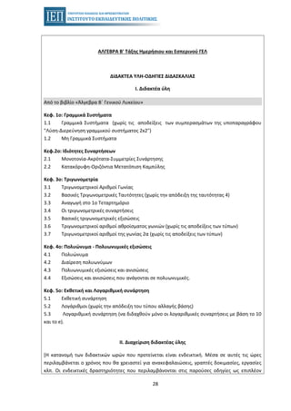 28
ΑΛΓΕΒΡΑ Β' Τάξης Ημερήσιου και Εσπερινού ΓΕΛ
ΔΙΔΑΚΤΕΑ ΥΛΗ-ΟΔΗΓΙΕΣ ΔΙΔΑΣΚΑΛΙΑΣ
Ι. Διδακτέα ύλη
Από το βιβλίο «Άλγεβρα Β΄ Γενικού Λυκείου»
Κεφ. 1ο: Γραμμικά Συστήματα
1.1 Γραμμικά Συστήματα (χωρίς τις αποδείξεις των συμπερασμάτων της υποπαραγράφου
"Λύση-Διερεύνηση γραμμικού συστήματος 2x2")
1.2 Μη Γραμμικά Συστήματα
Κεφ.2ο: Ιδιότητες Συναρτήσεων
2.1 Μονοτονία-Ακρότατα-Συμμετρίες Συνάρτησης
2.2 Κατακόρυφη-Οριζόντια Μετατόπιση Καμπύλης
Κεφ. 3ο: Τριγωνομετρία
3.1 Τριγωνομετρικοί Αριθμοί Γωνίας
3.2 Βασικές Τριγωνομετρικές Ταυτότητες (χωρίς την απόδειξη της ταυτότητας 4)
3.3 Αναγωγή στο 1o Τεταρτημόριο
3.4 Οι τριγωνομετρικές συναρτήσεις
3.5 Βασικές τριγωνομετρικές εξισώσεις
3.6 Τριγωνομετρικοί αριθμοί αθροίσματος γωνιών (χωρίς τις αποδείξεις των τύπων)
3.7 Τριγωνομετρικοί αριθμοί της γωνίας 2α (χωρίς τις αποδείξεις των τύπων)
Κεφ. 4ο: Πολυώνυμα - Πολυωνυµικές εξισώσεις
4.1 Πολυώνυμα
4.2 Διαίρεση πολυωνύμων
4.3 Πολυωνυµικές εξισώσεις και ανισώσεις
4.4 Εξισώσεις και ανισώσεις που ανάγονται σε πολυωνυμικές.
Κεφ. 5ο: Εκθετική και Λογαριθμική συνάρτηση
5.1 Εκθετική συνάρτηση
5.2 Λογάριθμοι (χωρίς την απόδειξη του τύπου αλλαγής βάσης)
5.3 Λογαριθμική συνάρτηση (να διδαχθούν μόνο οι λογαριθμικές συναρτήσεις με βάση το 10
και το e).
II. Διαχείριση διδακτέας ύλης
[Η κατανομή των διδακτικών ωρών που προτείνεται είναι ενδεικτική. Μέσα σε αυτές τις ώρες
περιλαμβάνεται ο χρόνος που θα χρειαστεί για ανακεφαλαιώσεις, γραπτές δοκιμασίες, εργασίες
κλπ. Οι ενδεικτικές δραστηριότητες που περιλαμβάνονται στις παρούσες οδηγίες ως επιπλέον
 