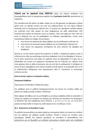 3
Ειδικά για το σχολικό έτος 2020-21, λόγω των ειδικών συνθηκών που
διαμορφώθηκαν κατά το προηγούμενο σχολικό έτος (πανδημία Covid-19), προτείνονται τα
παρακάτω:
Ο/η εκπαιδευτικός θα πρέπει να λάβει υπόψη του ότι θα χρειαστεί να αφιερώσει εύλογο
χρόνο ώστε να καλύψει έννοιες και κενά των μαθητών/τριών του που έχουν πιθανόν
προκύψει από το προηγούμενο σχολικό έτος. Τα σημεία που χρειάζεται επιπλέον χρόνος
και συζήτηση στην τάξη μπορεί να είναι διαφορετικά για κάθε μαθητή/τρια. Ο/Η
εκπαιδευτικός μπορεί να ανιχνεύει αυτές τις ανάγκες, τόσο στην αρχή του έτους όσο και
κατά τη διάρκειά του, και να αναλαμβάνει τις ανάλογες πρωτοβουλίες. Γενικά, είναι
περισσότερο πιθανό να υπάρχει τέτοια ανάγκη:
• στην έννοια της εξίσωσης δευτέρου βαθμού και στις διαδικασίες επίλυσής της
• στην έννοια της ανίσωσης πρώτου βαθμού και στις διαδικασίες επίλυσής της
• στην έννοια του γραμμικού συστήματος και στην επίλυσή του (γραφική και
αλγεβρική)
Σχετικά με τα δύο πρώτα σημεία θα μπορούσε να δοθεί ο απαραίτητος χρόνος κατά τη
συζήτηση στην τάξη των αντίστοιχων ενοτήτων (κεφάλαια 3 και 4) της Άλγεβρας Α' Λυκείου.
Για το τρίτο, προτείνεται στην αρχή του σχολικού έτους να αφιερωθούν 2-3 ώρες για τη
διδασκαλία της έννοιας του γραμμικού συστήματος και της επίλυσής του, εφόσον αυτά
είναι χρήσιμα τόσο σε άλλα αντικείμενα, όσο και στα ίδια τα μαθηματικά. Η απόφαση να
γίνουν τέτοιες παρεμβάσεις από τον/την εκπαιδευτικό θα πρέπει να συναρτηθεί από το αν
οι μαθητές/τριες διδάχτηκαν στην προηγούμενη τάξη (Γ' Γυμνασίου) τις αντίστοιχες
ενότητες και πώς.
Κατά τα λοιπά, ισχύουν οι παρακάτω οδηγίες.
Εισαγωγικό Κεφάλαιο
(Προτείνεται να διατεθούν 2 διδακτικές ώρες)
Στο κεφάλαιο αυτό οι μαθητές διαπραγματεύονται την έννοια του συνόλου καθώς και
σχέσεις και πράξεις μεταξύ συνόλων. Ειδικότερα:
Όσον αφορά στην §Ε.1, αυτή να μη διδαχθεί ως αυτόνομο κεφάλαιο αλλά να συζητηθεί το
νόημα και η χρήση των στοιχείων της Λογικής στις ιδιότητες και προτάσεις που διατρέχουν
τη διδακτέα ύλη (για παράδειγμα στην ιδιότητα της §2.10 0 0α β α και β⋅ ≠ ⇔ ≠ ≠
μπορεί να διερευνηθεί το νόημα της ισοδυναμίας και του συνδέσμου «και»).
§Ε.2 Προτείνεται να διατεθούν 2 ώρες
Οι μαθητές αντιμετωπίζουν για πρώτη φορά με συστηματικό τρόπο την έννοια του συνόλου
και των σχέσεων και πράξεων μεταξύ συνόλων. Επειδή η έννοια του συνόλου είναι
πρωταρχική, δηλαδή δεν ορίζεται, χρειάζεται να τονισθούν οι προϋποθέσεις που
απαιτούνται για να θεωρηθεί μια συλλογή αντικειμένων σύνολο μέσα από κατάλληλα
 