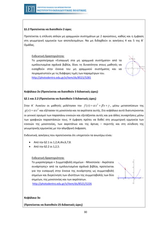 30
§1.2 Προτείνεται να διατεθούν 2 ώρες
Προτείνεται η επίλυση απλών μη γραμμικών συστημάτων με 2 αγνώστους, καθώς και η έμφαση
στη γεωμετρική ερμηνεία των αποτελεσμάτων. Να μη διδαχθούν οι ασκήσεις 4 και 5 της Β΄
Ομάδας.
Ενδεικτική δραστηριότητα:
Το μικροπείραμα «Εισαγωγή στα μη γραμμικά συστήματα» από τα
εμπλουτισμένα σχολικά βιβλία, δίνει τη δυνατότητα στους μαθητές να
εισαχθούν στην έννοια του μη γραμμικού συστήματος και να
πειραματιστούν με τις διάφορες τιμές των παραμέτρων του.
http://photodentro.edu.gr/v/item/ds/8521/5281
Κεφάλαιο 2ο (Προτείνεται να διατεθούν 3 διδακτικές ώρες)
§2.1 και 2.2 (Προτείνεται να διατεθούν 3 διδακτικές ώρες)
Στην Α΄ Λυκείου οι μαθητές μελέτησαν την , μέσω μετατοπίσεων της2
( )f x x xα β γ= + +
και εξέτασαν τη μονοτονία και τα ακρότατα αυτής. Στο κεφάλαιο αυτό διατυπώνονται2
( )g x xα=
οι γενικοί ορισμοί των παραπάνω εννοιών και εξετάζονται αυτές και για άλλες συναρτήσεις μέσω
των γραφικών παραστάσεών τους. Η έμφαση πρέπει να δοθεί στη γεωμετρική ερμηνεία των
εννοιών της μονοτονίας, των ακροτάτων και της άρτιας – περιττής και στη σύνδεση της
γεωμετρικής ερμηνείας με την αλγεβρική έκφραση.
Ενδεικτικά, ασκήσεις που προτείνονται ότι υπηρετούν τα ανωτέρω είναι:
• Από την §2.1 οι 1,2,4i,4iv,6,7,8.
• Από την §2.2 οι 1,2,5.
Ενδεικτική δραστηριότητα:
Το μικροπείραμα « Συμμεταβολή σημείων - Μονοτονία - Ακρότατα
συνάρτησης» από τα εμπλουτισμένα σχολικά βιβλία, προτείνεται
για την εισαγωγή στην έννοια της συνάρτησης ως συμμεταβολή
σημείων και διερεύνηση των ιδιοτήτων της συμμεταβολής των δύο
σημείων, της μονοτονίας και των ακρότατων.
http://photodentro.edu.gr/v/item/ds/8521/5226
Κεφάλαιο 3ο
(Προτείνεται να διατεθούν 25 διδακτικές ώρες)
 