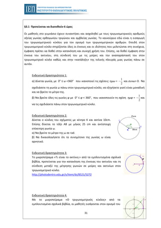 31
§3.1 Προτείνεται να διατεθούν 6 ώρες
Οι μαθητές στο γυμνάσιο έχουν συναντήσει και ασχοληθεί με τους τριγωνομετρικούς αριθμούς
οξείας γωνίας ορθογωνίου τριγώνου και αμβλείας γωνίας. Το καινούργιο εδώ είναι η εισαγωγή
του τριγωνομετρικού κύκλου για τον ορισμό των τριγωνομετρικών αριθμών. Επειδή στον
τριγωνομετρικό κύκλο στηρίζονται όλες οι έννοιες και οι ιδιότητες που μελετώνται στη συνέχεια,
έμφαση πρέπει να δοθεί στην κατανόηση και συνεχή χρήση του. Επίσης, να δοθεί έμφαση στην
έννοια του ακτινίου, στη σύνδεσή του με τις μοίρες και την αναπαράστασή του στον
τριγωνομετρικό κύκλο καθώς και στην «κατάληξη» της τελικής πλευράς μιας γωνίας πάνω σε
αυτόν.
Ενδεικτική δραστηριότητα 1:
α) Δίνεται γωνία, με 0° ≤ ω <360° που ικανοποιεί τις σχέσεις: ημω = και συνω> 0. Να
1
2
−
σχεδιάσετε τη γωνία ω πάνω στον τριγωνομετρικό κύκλο, να εξηγήσετε γιατί είναι μοναδική
και να βρείτε το μέτρο της.
β) Να βρείτε όλες τις γωνίες φ με 0° ≤ φ < 360°, που ικανοποιούν τη σχέση ημφ = και
1
2
−
να τις σχεδιάσετε πάνω στον τριγωνομετρικό κύκλο.
Ενδεικτική δραστηριότητα 2:
Δίνεται ο κύκλος του σχήματος με κέντρο Κ και ακτίνα 10cm.
Επίσης δίνεται το τόξο ΑΒ με μήκος 25 cm και αντίστοιχη
επίκεντρη γωνία ω.
α) Να βρείτε το μέτρο της ω σε rad.
β) Να δικαιολογήσετε ότι το συνημίτονο της γωνίας ω είναι
αρνητικό.
Ενδεικτική δραστηριότητα 3:
Το μικροπείραμα «Τι είναι το ακτίνιο;» από τα εμπλουτισμένα σχολικά
βιβλία, προτείνεται για την κατανόηση της έννοιας του ακτινίου και τη
σύνδεση μεταξύ της μέτρησης γωνιών σε μοίρες και ακτινίων στον
τριγωνομετρικό κύκλο.
http://photodentro.edu.gr/v/item/ds/8521/5272
Ενδεικτική δραστηριότητα 4:
Με το μικροπείραμα «Ο τριγωνομετρικός κύκλος» από τα
εμπλουτισμένα σχολικά βιβλία, οι μαθητές εισάγονται στον ορισμό του
 