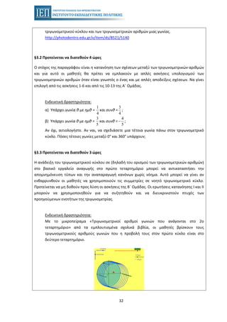 32
τριγωνομετρικού κύκλου και των τριγωνομετρικών αριθμών μιας γωνίας.
http://photodentro.edu.gr/v/item/ds/8521/5140
§3.2 Προτείνεται να διατεθούν 4 ώρες
Ο στόχος της παραγράφου είναι η κατανόηση των σχέσεων μεταξύ των τριγωνομετρικών αριθμών
και για αυτό οι μαθητές θα πρέπει να εμπλακούν με απλές ασκήσεις υπολογισμού των
τριγωνομετρικών αριθμών όταν είναι γνωστός ο ένας και με απλές αποδείξεις σχέσεων. Να γίνει
επιλογή από τις ασκήσεις 1-6 και από τις 10-13 της Α΄ Ομάδας.
Ενδεικτική δραστηριότητα:
α) Υπάρχει γωνία θ με ημθ = και συνθ = ;
1
4
3
4
β) Υπάρχει γωνία θ με ημθ = και συνθ = ;
3
5
4
5
−
Αν όχι, αιτιολογήστε. Αν ναι, να σχεδιάσετε μια τέτοια γωνία πάνω στον τριγωνομετρικό
κύκλο. Πόσες τέτοιες γωνίες μεταξύ 0° και 360° υπάρχουν;
§3.3 Προτείνεται να διατεθούν 3 ώρες
Η ανάδειξη του τριγωνομετρικού κύκλου σε (δηλαδή του ορισμού των τριγωνομετρικών αριθμών)
στο βασικό εργαλείο αναγωγής στο πρώτο τεταρτημόριο μπορεί να αντικαταστήσει την
απομνημόνευση τύπων και την αναπαραγωγή κανόνων χωρίς νόημα. Αυτό μπορεί να γίνει αν
ενθαρρυνθούν οι μαθητές να χρησιμοποιούν τις συμμετρίες σε νοητό τριγωνομετρικό κύκλο.
Προτείνεται να μη δοθούν προς λύση οι ασκήσεις της Β΄ Ομάδας. Οι ερωτήσεις κατανόησης Ι και ΙΙ
μπορούν να χρησιμοποιηθούν για να συζητηθούν και να διευκρινιστούν πτυχές των
προηγούμενων ενοτήτων της τριγωνομετρίας.
Ενδεικτική δραστηριότητα:
Με το μικροπείραμα «Τριγωνομετρικοί αριθμοί γωνιών που ανάγονται στο 2ο
τεταρτημόριο» από τα εμπλουτισμένα σχολικά βιβλία, οι μαθητές βρίσκουν τους
τριγωνομετρικούς αριθμούς γωνιών που η προβολή τους στον πρώτο κύκλο είναι στο
δεύτερο τεταρτημόριο.
 