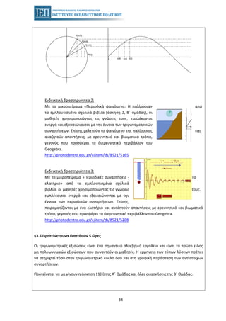 34
Ενδεικτική δραστηριότητα 2:
Με το μικροπείραμα «Περιοδικά φαινόμενα: Η παλίρροια» από
τα εμπλουτισμένα σχολικά βιβλία (άσκηση 2, Β΄ ομάδας), οι
μαθητές χρησιμοποιώντας τις γνώσεις τους, εμπλέκονται
ενεργά και εξοικειώνονται με την έννοια των τριγωνομετρικών
συναρτήσεων. Επίσης μελετούν το φαινόμενο της παλίρροιας και
αναζητούν απαντήσεις, με ερευνητικό και βιωματικό τρόπο,
γεγονός που προσφέρει το διερευνητικό περιβάλλον του
Geogebra.
http://photodentro.edu.gr/v/item/ds/8521/5165
Ενδεικτική δραστηριότητα 3:
Με το μικροπείραμα «Περιοδικές συναρτήσεις - Το
ελατήριο» από τα εμπλουτισμένα σχολικά
βιβλία, οι μαθητές χρησιμοποιώντας τις γνώσεις τους,
εμπλέκονται ενεργά και εξοικειώνονται με την
έννοια των περιοδικών συναρτήσεων. Επίσης,
πειραματίζονται με ένα ελατήριο και αναζητούν απαντήσεις με ερευνητικό και βιωματικό
τρόπο, γεγονός που προσφέρει το διερευνητικό περιβάλλον του Geogebra.
http://photodentro.edu.gr/v/item/ds/8521/5208
§3.5 Προτείνεται να διατεθούν 5 ώρες
Οι τριγωνομετρικές εξισώσεις είναι ένα σημαντικό αλγεβρικό εργαλείο και είναι το πρώτο είδος
μη πολυωνυμικών εξισώσεων που συναντούν οι μαθητές. Η ερμηνεία των τύπων λύσεων πρέπει
να στηριχτεί τόσο στον τριγωνομετρικό κύκλο όσο και στη γραφική παράσταση των αντίστοιχων
συναρτήσεων.
Προτείνεται να μη γίνουν η άσκηση 11(ii) της Α΄ Ομάδας και όλες οι ασκήσεις της Β΄ Ομάδας.
 
