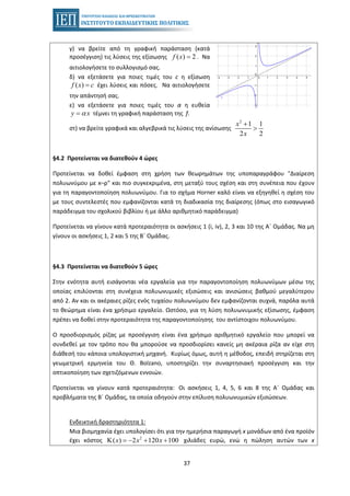 37
γ) να βρείτε από τη γραφική παράσταση (κατά
προσέγγιση) τις λύσεις της εξίσωσης . Να( ) 2f x =
αιτιολογήσετε το συλλογισμό σας.
δ) να εξετάσετε για ποιες τιμές του c η εξίσωση
έχει λύσεις και πόσες. Να αιτιολογήσετε( )f x c=
την απάντησή σας.
ε) να εξετάσετε για ποιες τιμές του α η ευθεία
τέμνει τη γραφική παράσταση της f.y xα=
στ) να βρείτε γραφικά και αλγεβρικά τις λύσεις της ανίσωσης
2
1 1
2 2
x
x
+
>
§4.2 Προτείνεται να διατεθούν 4 ώρες
Προτείνεται να δοθεί έμφαση στη χρήση των θεωρημάτων της υποπαραγράφου "Διαίρεση
πολυωνύμου με x–ρ" και πιο συγκεκριμένα, στη μεταξύ τους σχέση και στη συνέπεια που έχουν
για τη παραγοντοποίηση πολυωνύμου. Για το σχήμα Horner καλό είναι να εξηγηθεί η σχέση του
με τους συντελεστές που εμφανίζονται κατά τη διαδικασία της διαίρεσης (όπως στο εισαγωγικό
παράδειγμα του σχολικού βιβλίου ή με άλλο αριθμητικό παράδειγμα)
Προτείνεται να γίνουν κατά προτεραιότητα οι ασκήσεις 1 (i, iv), 2, 3 και 10 της Α΄ Ομάδας. Να μη
γίνουν οι ασκήσεις 1, 2 και 5 της Β΄ Ομάδας.
§4.3 Προτείνεται να διατεθούν 5 ώρες
Στην ενότητα αυτή εισάγονται νέα εργαλεία για την παραγοντοποίηση πολυωνύμων μέσω της
οποίας επιλύονται στη συνέχεια πολυωνυμικές εξισώσεις και ανισώσεις βαθμού μεγαλύτερου
από 2. Αν και οι ακέραιες ρίζες ενός τυχαίου πολυωνύμου δεν εμφανίζονται συχνά, παρόλα αυτά
το θεώρημα είναι ένα χρήσιμο εργαλείο. Ωστόσο, για τη λύση πολυωνυμικής εξίσωσης, έμφαση
πρέπει να δοθεί στην προτεραιότητα της παραγοντοποίησης του αντίστοιχου πολυωνύμου.
Ο προσδιορισμός ρίζας με προσέγγιση είναι ένα χρήσιμο αριθμητικό εργαλείο που μπορεί να
συνδεθεί με τον τρόπο που θα μπορούσε να προσδιορίσει κανείς μη ακέραια ρίζα αν είχε στη
διάθεσή του κάποια υπολογιστική μηχανή. Κυρίως όμως, αυτή η μέθοδος, επειδή στηρίζεται στη
γεωμετρική ερμηνεία του Θ. Bolzano, υποστηρίζει την συναρτησιακή προσέγγιση και την
οπτικοποίηση των σχετιζόμενων εννοιών.
Προτείνεται να γίνουν κατά προτεραιότητα: Οι ασκήσεις 1, 4, 5, 6 και 8 της Α΄ Ομάδας και
προβλήματα της Β΄ Ομάδας, τα οποία οδηγούν στην επίλυση πολυωνυμικών εξισώσεων.
Ενδεικτική δραστηριότητα 1:
Μια βιομηχανία έχει υπολογίσει ότι για την ημερήσια παραγωγή x μονάδων από ένα προϊόν
έχει κόστος χιλιάδες ευρώ, ενώ η πώληση αυτών των x2
( ) 2 120 100x x xΚ = − + +
 